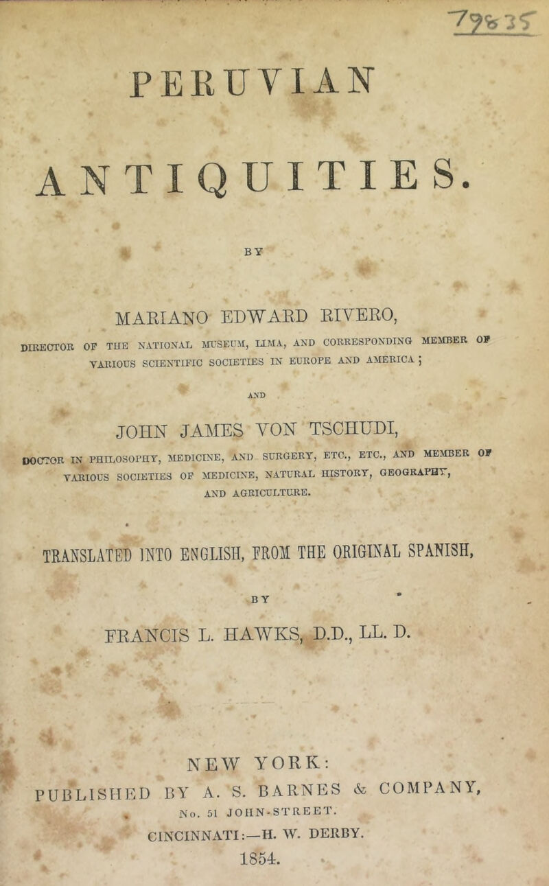 lUVIAN ANTIQUITIES. BY MAKIANO EDWx\E.D KIVERO, DIRECrrOR OF TUE N.VTTOX.AE TOSEUM, LLM.i, AND CORRESPONDING MESIBER OF YAIUOUS SCIENTIFIC SOCIETIES IN EUROPE AND AMERICA ] AND JOHN JAMES YON TSCIIE^DI, oocrroR in philosophy, medicine, and surgery, etc., etc., and member of VARIOUS societies OF MEDICINE, NATURAL HISTORY, GEOGRAPHY, AND AGRICULTURE. TRANSLATED INTO ENGLISH, EROM THE ORIGINAL SPANISH, BY FRANCIS L. HAAYKS, D.D., LL. H. NEW YORK; PUBLISHED BY A. S. BARNES & COMPANY, , No. 51 JOIIN-STREET. CINCINNATI:—H. W. DERBY. 1854.