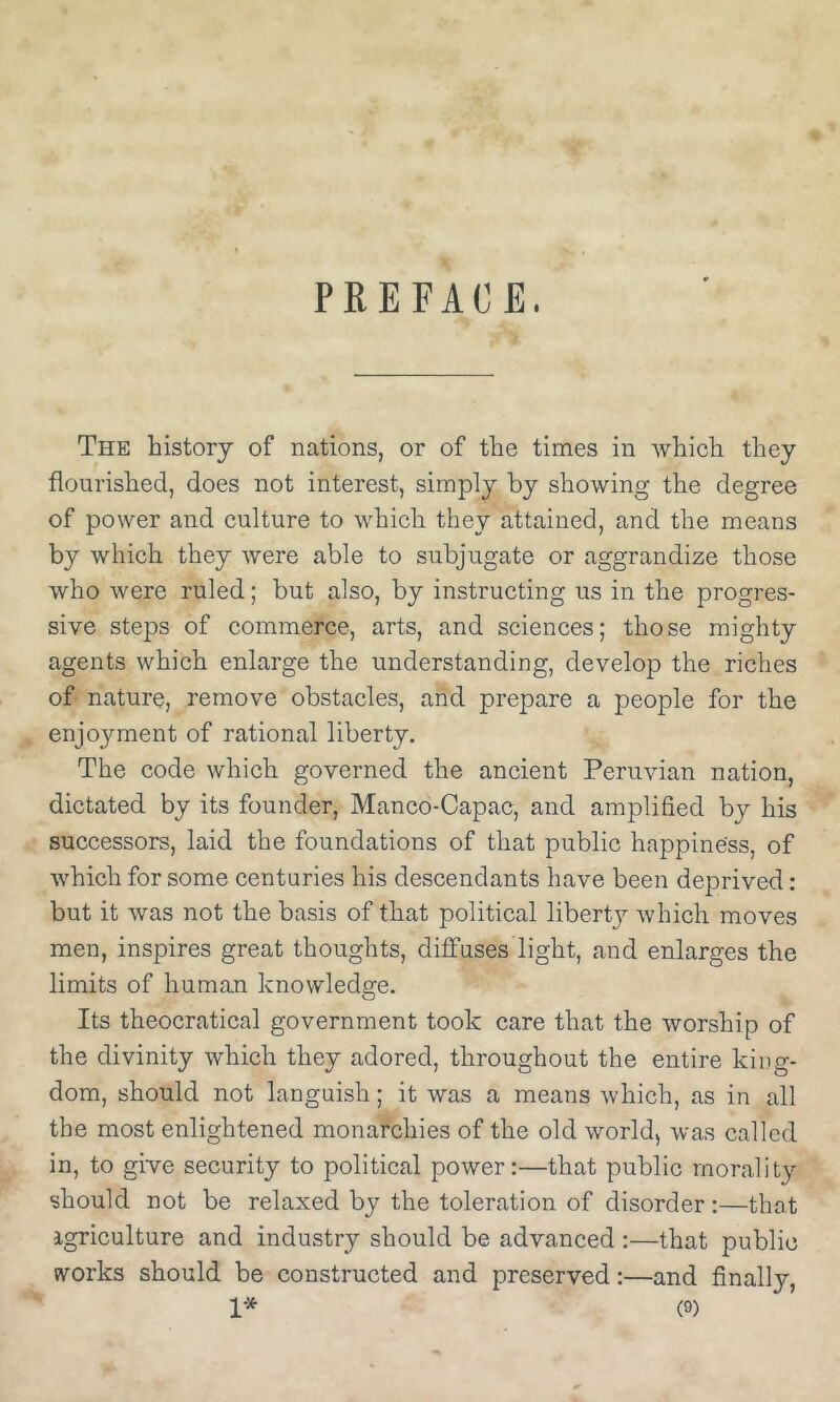 PREFACE. The history of nations, or of the times in which they flourished, does not interest, simply by showing the degree of power and culture to which they attained, and the means by which they were able to subjugate or aggrandize those who were ruled; but also, by instructing us in the progres- sive steps of commerce, arts, and sciences; those mighty agents which enlarge the understanding, develop the riches of nature, remove obstacles, and prepare a people for the enjoyment of rational liberty. The code which governed the ancient Peruvian nation, dictated by its founder, Manco-Capac, and amplified by his successors, laid the foundations of that public happiness, of which for some centuries his descendants have been deprived; but it was not the basis of that political libertj^ which moves men, inspires great thoughts, diffuses light, and enlarges the limits of human knowledge. Its theocratical government took care that the worship of the divinity which they adored, throughout the entire king- dom, should not languish; it was a means which, as in all the most enlightened monarchies of the old world, was called in, to give security to political power:—that public morality should not be relaxed by the toleration of disorder:—that agriculture and industry should be advanced :—that public w^orks should be constructed and preserved:—and finally,