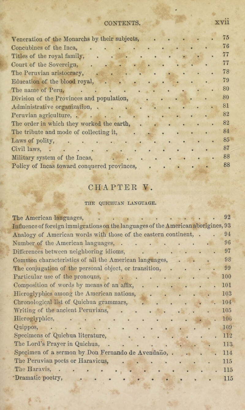 Veneration of tlie Monarchs by their subjects, Concubines of the Inca, .... Titles of the royal family, . . . . Court of the Sovereign, .... The Peruvian aristocracy, . . . . Education of the blood royal. The name of Peru, Division of the Provinces and population. Administrative organization, . . . . Peruvian agriculture, The order in which they worked the earth, The tribute and mode of collecting it. Laws of polity, Civil laws, Military system of the Incas, Policy of Incas toward conquered provinces, 75 76 77 77 78 79 80 80 81 82 82 84 85 87 88 88 CHAPTER V THE QUICHUAN LANGUAGE. The American languages. 92 Influence of foreign immigrations on the languages of the American aborigines, 93 Analogy of American words with those of the eastern continent, . . 94 Number of the American languages, 96 Diflerences between neighboring idioms, 97 Common characteristics of all the American languages, ... 98 The conjugation of the pei'sonal object, or transition, .... 99 Particular use of the pronouns, 100 Composition of words by means of an ailix, 101 Hieroglyphics among the American nations, 103 Chronological list of Quichua grammars, 104 AVrlting of the ancient Peruvians, . 105 Hieroglyphics, 106 Quippos, 109 Specimens of Quichua literature, 112 The Lord’s Prayer in Quichua, 113 Specimen of a sermon by Don Fernando de Avendano, . . . .114 The Peruvian poets or Haravicus, 115 The Haravis, ^ 115