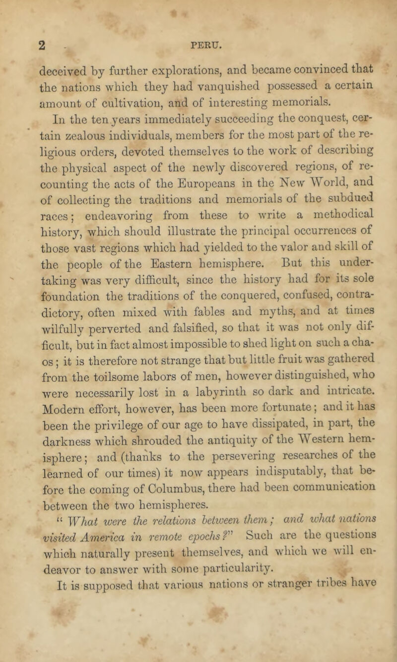 deceived by further explorations, and became convinced that the nations which they had vanquished possessed a certain amount of cultivation, and of interesting memorials. In the ten years immediately succeeding the conquest, cer- tain zealous individuals, members for the most part of the re- ligious orders, devoted themselves to the work of describing the physical aspect of the newly discovered regions, of re- counting the acts of the Europeans in the New World, and of collecting the traditions and memorials of the subdued races; endeavoring from these to write a methodical history, which should illustrate the principal occurrences of those vast regions which had yielded to the valor and skill of the people of the Eastern hemisphere. But this under- taking was very difficult, since the history had for its sole foundation the traditions of the conquered, confused, contra- dictory, often mixed with fables and myths, and at times wilfully perverted and falsified, so that it was not only dif- ficult, but in fact almost impossible to shed light on such a cha- os ; it is therefore not strange that but little fruit was gathered from the toilsome labors of men, however distinguished, who were necessarily lost in a labyrinth so dark and intricate. Modern effort, however, has been more fortunate; and it has been the privilege of our age to have dissipated, in part, the darkness which shrouded the antiquity of the Western hem- isphere ; and (thanks to the persevering researches of the learned of our times) it now appears indisputably, that be- fore the coming of Columbus, there had been communication between the two hemispheres. “ What were the relatio7is between them / and what nations visited A-vierica in remote epochs T' Such are the questions which naturally present themselves, and which we will en- deavor to answer with some particularity. ,, It is supposed that various nations or stranger tribes have