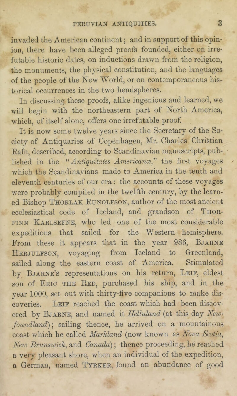 invaded the American continent; and in support of this opin- ion, there have been alleged proofs founded, either on irre- futable historic dates, on inductions drawn from the religion, the monuments, the physical constitution, and the languages of the people of the New World, or on contemporaneous his- torical occurrences in the two hemispheres. In discussing these proofs, alike ingenious and learned, we will begin with the northeastern part of North America, which, of itself alone, offers one irrefutable proof. It is now some twelve years since the Secretary of the So- ciety of Antiquaries of Copenhagen, Mr, Charles Christian Eafn, described, according to Scandinavian manuscripts, pub- lished in the Antiqidtates Americance^’’' the first voyages which the Scandinavians made to America in the tenth and eleventh centuries of our era: the accounts of these voyages were probably compiled in the twelfth century, by the learn- ed Bishop Thorlak Eunolfson, author of the most ancient ecclesiastical code of Iceland, and grandson of Thor- FINN Karlsefne, who led one of the most considerable expeditions that sailed for the Western hemisphere. From these it appears that in the year 986, Bjarne Herjulfson, voyaging from Iceland to Greenland, sailed along the eastern coast of America. Stimulated by Bjarne’s representations on his return, Leif, eldest son of Eric the Eed, purchased his ship, and in the year 1000, set out with thirty-five companions to make dis- coveries. Leif reached the coast which had been discov- ered by Bjarne, and named it Helluland (at this day New- foundland)-^ sailing thence, he arrived on a mountainous coast which he called Marhland (now known as Nova Scotia, New Brunswick, and Canada); thence proceeding, he reached a very pleasant shore, when an individual of the expedition, a German, named Tyrker, found an abundance of good