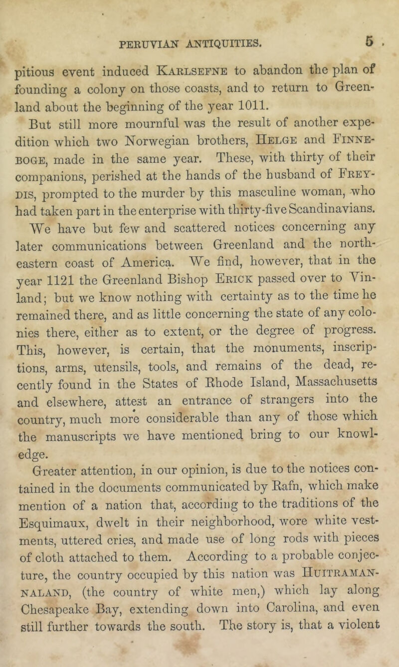 6 . pitious event induced Karlsefne to abandon the plan of founding a colony on those coasts, and to return to Green- land about the beginning of the year 1011. But still more mournful was the result of another expe- dition which two Norwegian brothers, Helge and Finne- BOGE, made in the same year. These, with thirty of their companions, perished at the hands of the husband of Frey- Dis, prompted to the murder by this masculine woman, who had taken part in the enterprise with thirty-five Scandinavians. We have but few and scattered notices concerning any later communications between Greenland and the north- eastern coast of America. We find, however, that in the year 1121 the Greenland Bishop Erick passed over to Yin- land; but we know nothing with certainty as to the time he remained there, and as little concerning the slate of any colo- nies there, either as to extent, or the degree of progress. This, however, is certain, that the monuments, inscrip- tions, arms, utensils, tools, and remains of the dead, re- cently found in the States of Rhode Island, Massachusetts and elsewhere, attest an entrance of strangers into the country, much more considerable than any of those which the manuscripts we have mentioned bring to our knowl- edge. Greater attention, in our opinion, is due to the notices con- tained in the documents communicated by Rafn, which make mention of a nation that, according to the traditions of the Esquimaux, dwelt in their neighborhood, wore white vest- ments, uttered cries, and made use of long rods with pieces of cloth attached to them. According to a probable conjec- ture, the country occupied by this nation was IIuiTRAMAN- NALAND, (the country of white men,) which lay along Chesapeake Bay, extending down into Carolina, and even still further towards the south. The story is, that a violent