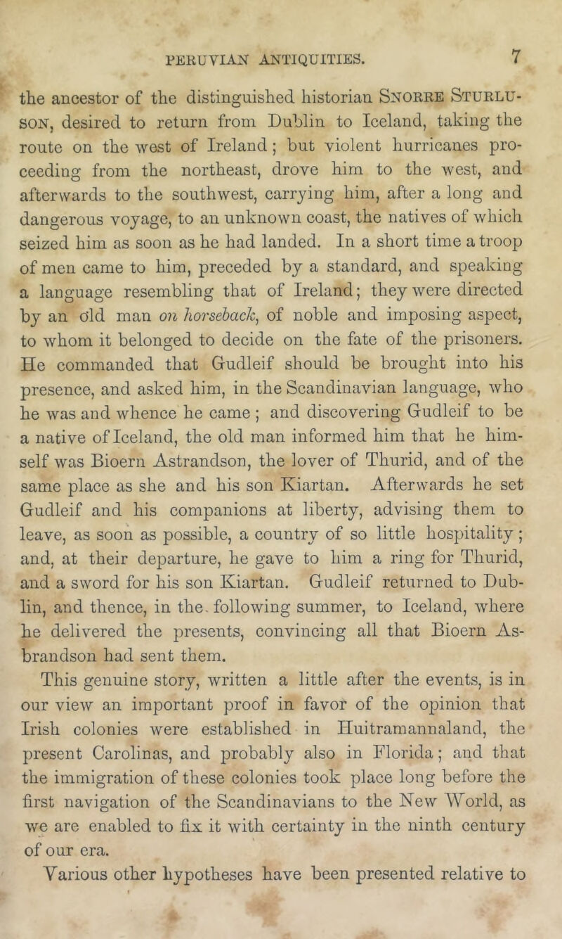 the ancestor of the distinguished historian Snorre Sturlu- son, desired to return from Dublin to Iceland, taking the route on the west of Ireland; but violent hurricanes pro- ceeding from the northeast, drove him to the west, and afterwards to the southwest, carrying him, after a long and dangerous voyage, to an unknown coast, the natives of which seized him as soon as he had landed. In a short time a troop of men came to him, preceded by a standard, and speaking a language resembling that of Ireland; they were directed by an old man on horsebach^ of noble and imposing aspect, to whom it belonged to decide on the fate of the prisoners. He commanded that Gudleif should be brought into his presence, and asked him, in the Scandinavian language, who he was and whence he came ; and discovering Gudleif to be a native of Iceland, the old man informed him that he him- self was Bioern Astrandson, the lover of Thurid, and of the same place as she and his son Kiartan. Afterwards he set Gudleif and his companions at liberty, advising them to leave, as soon as possible, a country of so little hospitality; and, at their departure, he gave to him a ring for Thurid, and a sword for his son Kiartan. Gudleif returned to Dub- lin, and thence, in the. following summer, to Iceland, where he delivered the presents, convincing all that Bioern As- brandson had sent them. This genuine story, written a little after the events, is in our view an important proof in favor of the opinion that Irish colonies were established in Huitramannaland, the present Carolinas, and probably also in Florida; and that the immigration of these colonies took plaee long before the first navigation of the Seandinavians to the New World, as we are enabled to fix it with certainty in the ninth century of our era. Various other hypotheses have been presented relative to