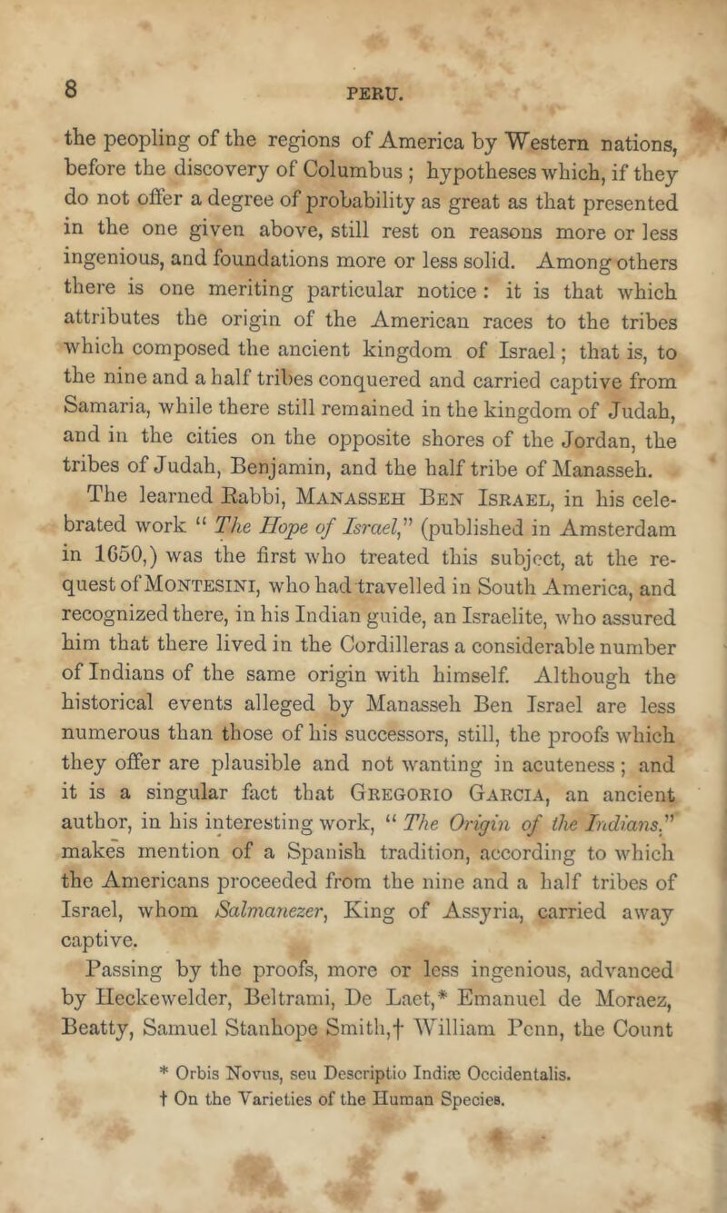 the peopling of the regions of America by Western nations, before the discovery of Columbus; hypotheses which, if they do not offer a degree of probability as great as that presented in the one given above, still rest on reasons more or less ingenious, and foundations more or less solid. Among others there is one meriting particular notice: it is that which attributes the origin of the American races to the tribes which composed the ancient kingdom of Israel; that is, to the nine and a half tribes conquered and carried captive from Samaria, while there still remained in the kingdom of Judah, and in the cities on the opposite shores of the Jordan, the tribes of Judah, Benjamin, and the half tribe of Manasseh. The learned Eabbi, Manasseh Ben Israel, in his cele- brated work “ The Hope of Israelf (published in Amsterdam in 1G50,) was the first who treated this subject, at the re- quest of Montesini, who had travelled in South America, and recognized there, in his Indian guide, an Israelite, who assured him that there lived in the Cordilleras a considerable number of Indians of the same origin with himself Although the historical events alleged by Manasseh Ben Israel are less numerous than those of his successors, still, the proofs which they offer are plausible and not wanting in acuteness; and it is a singular fact that Gregorio Garcia, an ancient author, in his interesting work, “ The Origin of the Indiansf makes mention of a Spanish tradition, according to which the Americans proceeded from the nine and a half tribes of Israel, whom Salmanezer, King of Assyria, carried away captive. Passing by the proofs, more or less ingenious, advanced by Heckewelder, Beltrami, De Laet,* Emanuel de Moraez, Beatty, Samuel Stanhope Smith,f William Penn, the Count * Orbis Novus, seu Dcscriptio India} Occidentalis. + On the Varieties of the Human Species.