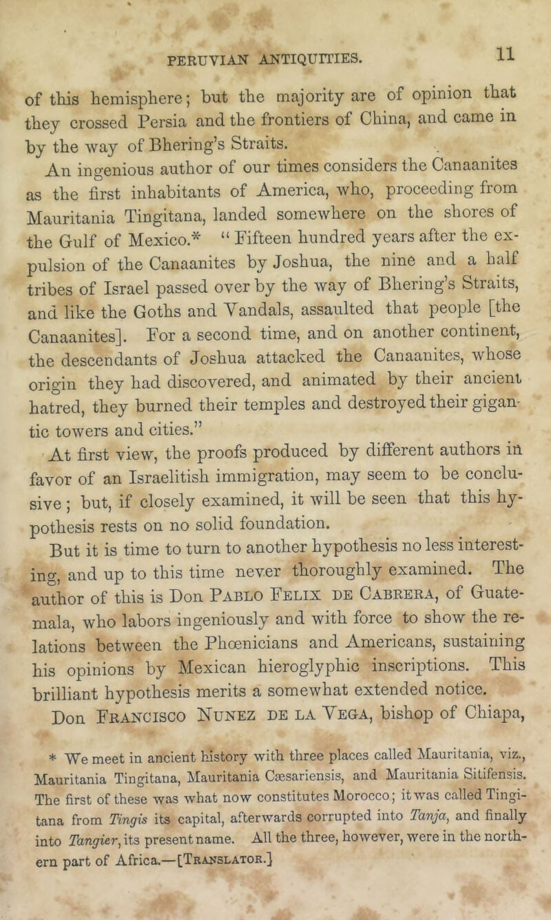 of this hemisphere; but the majority are of opinion that they crossed Persia and the frontiers of China, and came in by the way of Bhering’s Straits. An ingenious author of our times considers the Canaanites as the first inhabitants of America, who, proceeding from Mauritania Tingitana, landed somewhere on the shores of the Gulf of Mexico.* “ Fifteen hundred years after the ex- pulsion of the Canaanites by Joshua, the nine and a half tribes of Israel passed over by the way of Bherings Straits, and like the Goths and Vandals, assaulted that people [the Canaanites]. For a second time, and on another continent, the descendants of Joshua attacked the Canaanites, whose origin they had discovered, and animated by their ancient hatred, they burned their temples and destroyed their gigan- tic towers and cities.” At first view, the proofs produced by different authors in favor of an Israelitish immigration, may seem to be conclu- sive ; but, if closely examined, it will be seen that this hy- pothesis rests on no solid foundation. But it is time to turn to another hypothesis no less interest- ing, and up to this time never thoroughly examined. The author of this is Don Pablo Felix de Cabrera, of Guate- mala, who labors ingeniously and with force to show the re- lations between the Phoenicians and Americans, sustaining his opinions by Mexican hieroglyphic inscriptions. This brilliant hypothesis merits a somewhat extended notice. Don Francisco Nunez de la Vega, bishop of Chiapa, * We meet in ancient history with three places called Mauritania, viz., Mauritania Tingitana, Mauritania Caesariensis, and Mauritania Sitifensis. The first of these was what now constitutes Morocco; itwas called Tingi- tana from Tingis its capital, afterwards corrupted into Tanja^ and finally into Tangier^ its present name. All the three, however, were in the north- ern part of Africa.—[Translator.]
