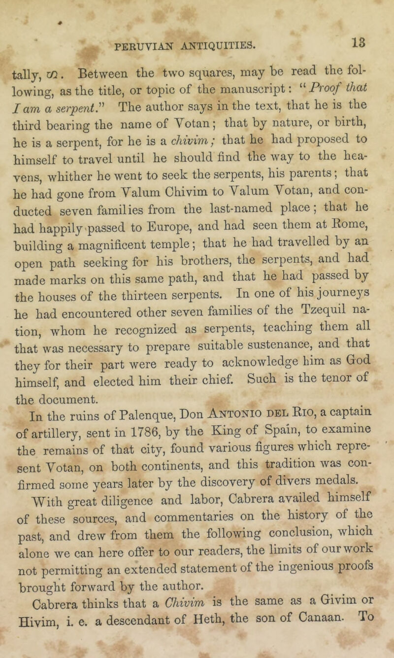 tally, cQ . Between the two squares, may be read the fol- lowing, as the title, or topic of the manuscript: “ Proof that I am a serpent^ The author says in the text, that he is the third bearing the name of Votanj that by nature, or birth, he is a serpent, for he is a cliivim / that he had proposed to himself to travel until he should find the way to the hea- vens, whither he went to seek the serpents, his parents; that he had gone from Valum Chivim to Valum Votan, and con- ducted seven families from the last-named place; that he had happily'passed to Europe, and had seen them at Rome, building a magnificent temple; that he had travelled by an open path seeking for his brothers, the serpents, and had made marks on this same path, and that he had passed by the houses of the thirteen serpents. In one of his journeys he had encountered other seven families of the Tzequil na- tion, whom he recognized as serpents, teaching them all that was necessary to prepare suitable sustenance, and that they for their part were ready to acknowledge him as God himself, and elected him their chief. Such is the tenor of the document. In the ruins of Palenque, Don Antonio del Rio, a captain of artillery, sent in 1786, by the King of Spain, to examine the remains of that city, found various figures which repre- sent Votan, on both continents, and this tradition was con- firmed some years later by the discovery of divers medals. With great diligence and labor, Cabrera availed himself of these sources, and commentaries on the history of the past, and drew from them the following conclusion, which alone we can here offer to our readers, the limits of our work not permitting an extended statement of the ingenious proofs brought forward by the author. Cabrera thinks that a Chivim is the same as a Givim or Hivim, i. e. a descendant of Heth, the son of Canaan. To