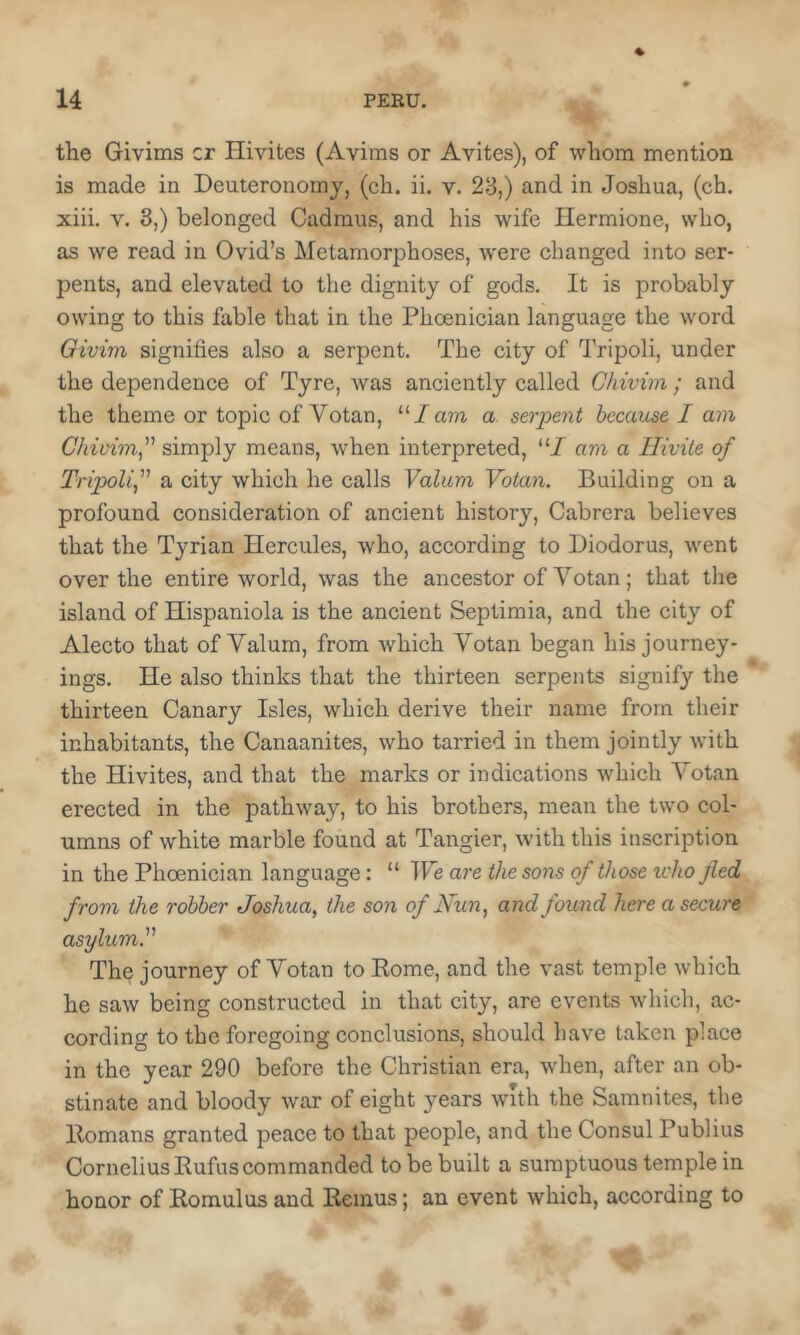the Givims cr Hivites (Avims or Avites), of whom mention is made in Deuteronomy, (eh. ii. v. 28,) and in Joshua, (ch. xiii. V. 3,) belonged Cadmus, and his wife Hermione, who, as we read in Ovid’s Metamorphoses, were changed into ser- pents, and elevated to the dignity of gods. It is probably owing to this fable that in the Phoenician language the word Givim signifies also a serpent. The city of Tripoli, under the dependence of Tyre, was anciently called Chivim; and the theme or topic of Votan, '■''lam a. serpent because I am Chivim^ simply means, when interpreted, “/ am a Iliviie of TripoUf a city which he calls Valum Votan. Building on a profound consideration of ancient history, Cabrera believes that the Tyrian Hercules, who, according to Diodorus, went over the entire world, was the ancestor of Votan; that the island of Hispaniola is the ancient Septimia, and the city of Alecto that of Valum, from which Votan began his journey- ings. He also thinks that the thirteen serpents signify the thirteen Canary Isles, which derive their name from their inhabitants, the Canaanites, who tarried in them jointly with the Hivites, and that the marks or indications which Votan erected in the pathway, to his brothers, mean the two col- umns of white marble found at Tangier, with this inscription in the Phoenician language: “ We are the sons of those tvho fled from the robber Joshua^ the son of Nun ^ and found here a secure asylum.' The journey of Votan to Eome, and the vast temple which he saw being constructed in that city, are events which, ac- cording to the foregoing conclusions, should have taken place in the year 290 before the Christian era, when, after an ob- stinate and bloody war of eight years with the Samnites, the Homans granted peace to that people, and the Consul Publius Cornelius Rufus commanded to be built a sumptuous temple in honor of Romulus and Remus; an event which, according to