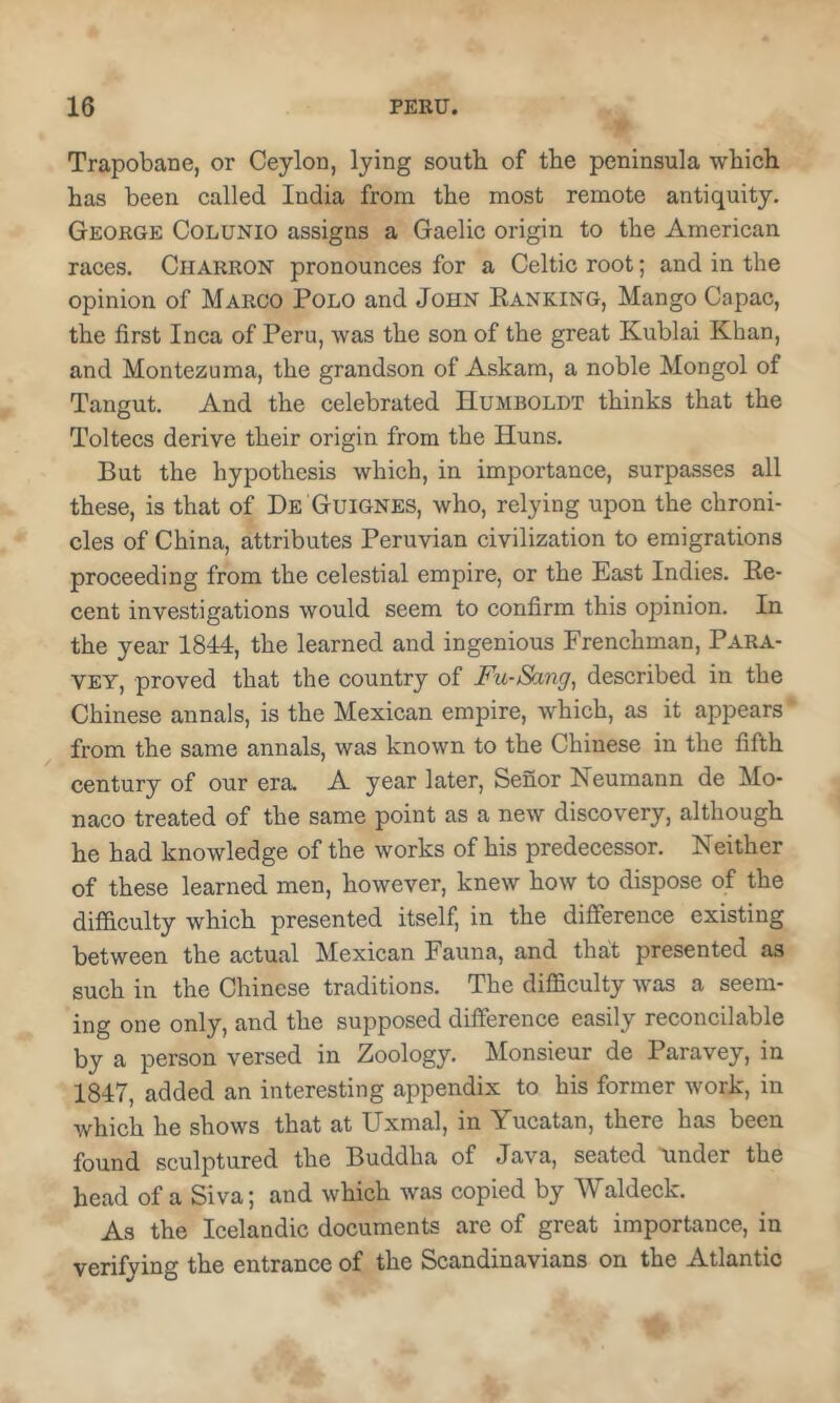 w Trapobane, or Ceyloa, lying south of the peninsula which has been called India from the most remote antiquity. George Colunio assigns a Gaelic origin to the American races. Charron pronounces for a Celtic root; and in the opinion of Marco Polo and John Banking, Mango Capac, the first Inca of Peru, was the son of the great Kublai Khan, and Montezuma, the grandson of Askam, a noble Mongol of Tangut. And the celebrated Humboldt thinks that the Toltecs derive their origin from the Huns. But the hypothesis which, in importance, surpasses all these, is that of De Guignes, who, relying upon the chroni- cles of China, attributes Peruvian civilization to emigrations proceeding from the celestial empire, or the East Indies. Ke- cent investigations would seem to confirm this opinion. In the year 1844, the learned and ingenious Frenchman, Para- VEY, proved that the country of Fu-Sang, described in the Chinese annals, is the Mexican empire, which, as it appears from the same annals, was known to the Chinese in the fifth century of our era. A year later, Senor Neumann de Mo- naco treated of the same point as a new discovery, although he had knowledge of the works of his predecessor. Neither of these learned men, however, knew how to dispose of the difficulty which presented itself, in the difference existing between the actual Mexican Fauna, and that presented as such in the Chinese traditions. The difficulty was a seem- ing one only, and the supposed difference easily reconcilable by a person versed in Zoology. Monsieur de Paravey, in 1847, added an interesting appendix to his former work, in which he shows that at Uxmal, in Yucatan, there has been found sculptured the Buddha of Java, seated binder the head of a Siva; and which was copied by Waldeck. As the Icelandic documents are of great importance, in verifying the entrance of the Scandinavians on the Atlantic