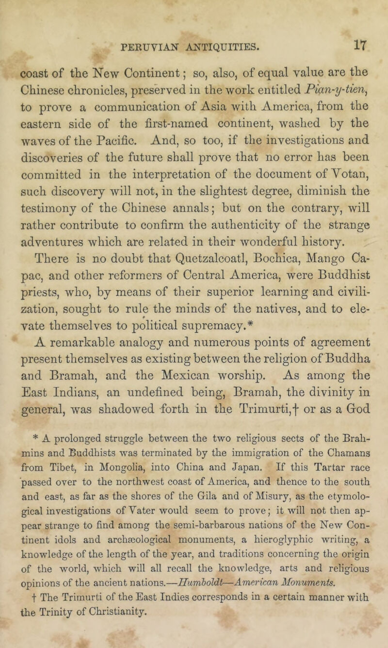 coast of the New Continent; so, also, of equal value are the Chinese chronicles, preserved in the work entitled Pian-y-tien^ to prove a communication of Asia with America, from the eastern side of the first-named continent, washed by the waves of the Pacific. And, so too, if the investigations and discoveries of the future shall prove that no error has been committed in the interpretation of the document of Votan, such discovery will not, in the slightest degree, diminish the testimony of the Chinese annals; but on the contrary, will rather contribute to confirm the authenticity of the strange adventures which are related in their wonderful history. There is no doubt that Quetzalcoatl, Bochica, Mango Ca- pac, and other reformers of Central America, were Buddhist priests, who, by means of their superior learning and civili- zation, sought to rule the minds of the natives, and to ele- vate themselves to political supremacy.* A remarkable analogy and numerous points of agreement present themselves as existing between the religion of Buddha and Bramah, and the Mexican worship. As among the East Indians, an undefined being, Bramah, the divinity in general, was shadowed -forth in the Trimurti,f or as a Cod * A prolonged struggle between the two religious sects of the Brah- mins and Buddhists was terminated by the immigration of the Chamans from Tibet, in Mongolia, into China and Japan. If this Tartar race passed over to the northwest coast of America, and thence to the south and east, as far as the shores of the Gila and of Misury, as the etymolo- gical investigations of Vater would seem to prove; it will not then ap- pear strange to find among the semi-barbarous nations of the New Con- tinent idols and archieological monuments, a hieroglyphic writing, a knowledge of the length of the year, and traditions concerning the origin of the world, which will all recall the knowledge, arts and religious opinions of the ancient nations.—Humboldt—American Monuments. t The Trirnurti of the East Indies corresponds in a certain manner with the Trinity of Christianity.