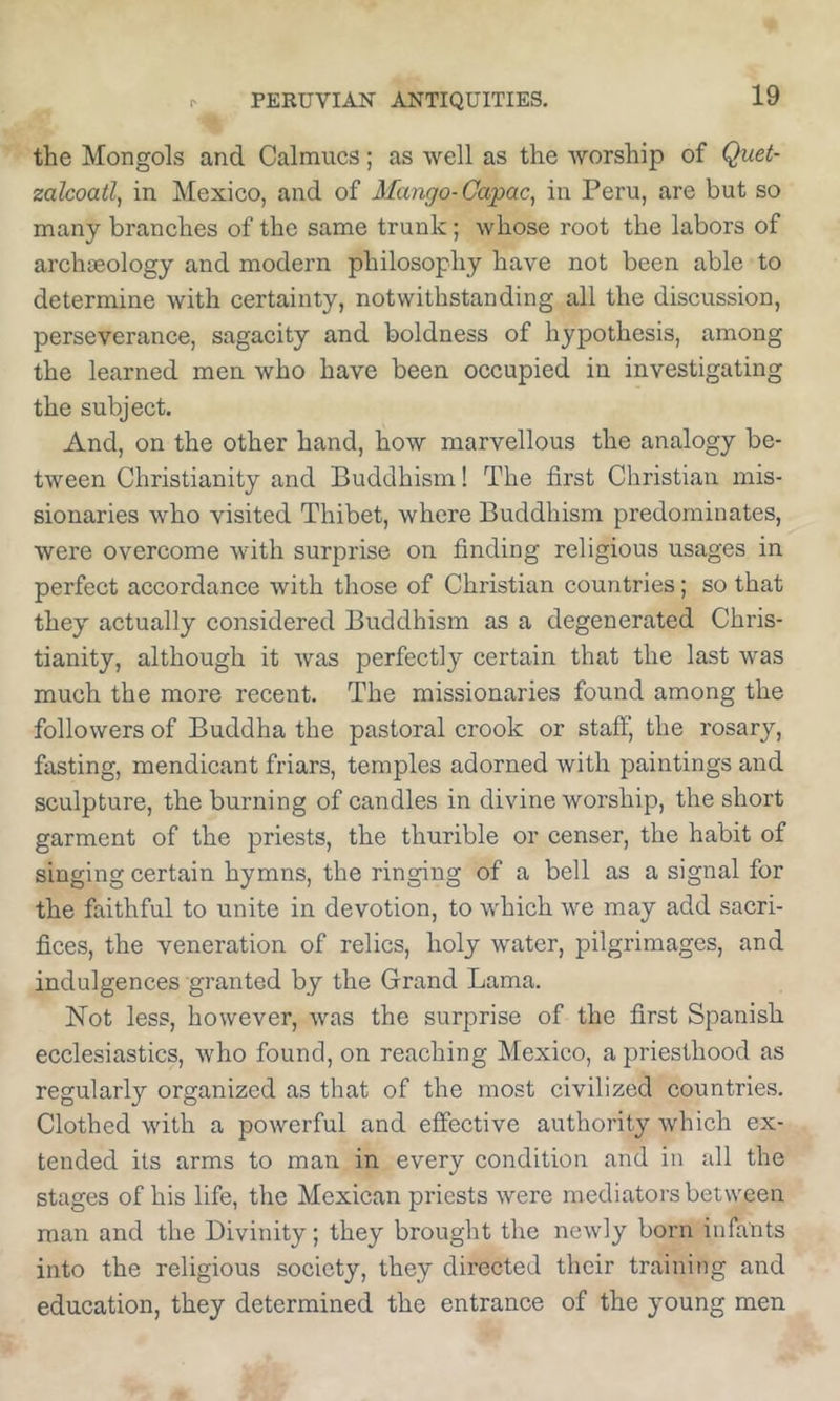 the Mongols and Calmucs; as well as the worship of Quet- zalcoatl, in Mexico, and of Mango-Capac, in Peru, are but so many branches of the same trunk; whose root the labors of archaeology and modern philosophy have not been able to determine with certainty, notwithstanding all the discussion, perseverance, sagacity and boldness of hypothesis, among the learned men who have been occupied in investigating the subject. And, on the other hand, how marvellous the analogy be- tween Christianity and Buddhism! The first Christian mis- sionaries who visited Thibet, where Buddhism predominates, were overcome with surprise on finding religious usages in perfect accordance with those of Christian countries; so that they actually considered Buddhism as a degenerated Chris- tianity, although it Avas perfectly certain that the last was much the more recent. The missionaries found among the followers of Buddha the pastoral crook or staff, the rosary, fasting, mendicant friars, temples adorned with paintings and sculpture, the burning of candles in divine worship, the short garment of the priests, the thurible or censer, the habit of singing certain hymns, the ringing of a bell as a signal for the faithful to unite in devotion, to which we may add sacri- fices, the veneration of relics, holy water, pilgrimages, and indulgences granted by the Grand Lama. Not less, however, Avas the surprise of the first Spanish ecclesiastics, Avho found, on reaching Mexico, a priesthood as regularly organized as that of the most civilized countries. Clothed Avith a poAverful and effective authority Avhich ex- tended its arms to man in every condition and in all the stages of his life, the Mexican priests Avere mediators between man and the Divinity; they brought the ncAvly born infants into the religious society, they directed their training and education, they determined the entrance of the young men