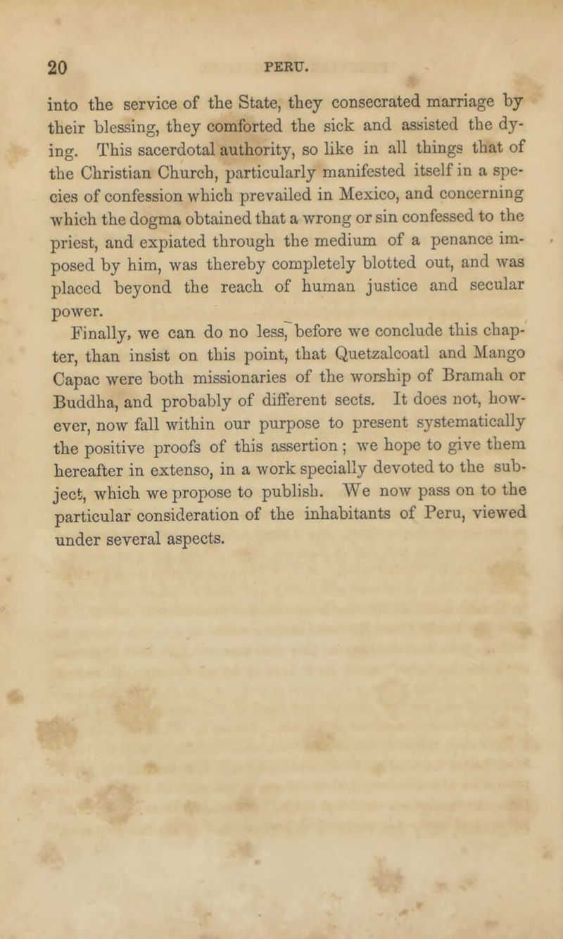 into the service of the State, they consecrated marriage by their blessing, they comforted the sick and assisted the dy- ing. This sacerdotal authority, so like in all things that of the Christian Church, particularly manifested itself in a spe- cies of confession which prevailed in Mexico, and concerning which the dogma obtained that a wrong or sin confessed to the priest, and expiated through the medium of a penance im- posed by him, was thereby completely blotted out, and was placed beyond the reach of human justice and secular power. Finally, we can do no less, before we conclude this chap- ter, than insist on this point, that Quetzalcoatl and Mango Capac were both missionaries of the worship of Bramah or Buddha, and probably of different sects. It does not, how- ever, now fall within our purpose to present systematically the positive proofs of this assertion ; we hope to give them hereafter in extenso, in a work specially devoted to the sub- ject, which we propose to publish. We now pass on to the particular consideration of the inhabitants of Peru, viewed under several aspects.
