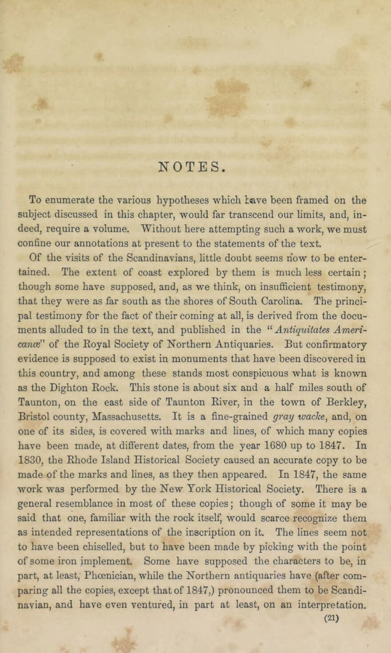 NOTES To enumerate the various hypotheses which Lave been framed on the subject discussed in this chapter, would far transcend our limits, and, in- deed, require a volume. Without here attempting such a work, we must confine our annotations at present to the statements of the text. Of the visits of the Scandinavians, httle doubt seems now to be enter- tained. The extent of coast explored by them is much less certain; though some have supposed, and, as we think, on insufficient testimony, that they were as far south as the shores of South Carolina. The princi- pal testimony for the fact of their coming at all, is derived from the docu- ments alluded to in the text, and published in the Aniiquitates Ameri- cance of the Eoyal Society of Northern Antiquaries. But confirmatory evidence is supposed to exist in monuments that have been discovered in this country, and among these stands most conspicuous what is known as the Dighton Rock. This stone is about six and a half miles south of Taunton, on the east side of Taunton River, in the town of Berkley, Bristol county, Massachusetts. It is a fine-grained gray wacke, and, on one of its sides, is covered with marks and lines, of which many copies have been made, at different dates, from the year 1680 up to 1847. In 1830, the Rhode Island Historical Society caused an accurate copy to be made of the marks and lines, as they then appeared. In 1847, the same work was performed by the New York Historical Society. There is a general resemblance in most of these copies; though of some it may be said that one, familiar with the rock itself, would scarce recognize them as intended representations of the inscription on it. The lines seem not to have been chiselled, but to have been made by picking with the point of some iron implement. Some have supposed the characters to be, in part, at least, Phojnician, while the Northern antiquaries have (after com- paring all the copies, except that of 1847,) pronounced them to be Scandi- navian, and have even ventured, in part at least, on an interpretation.