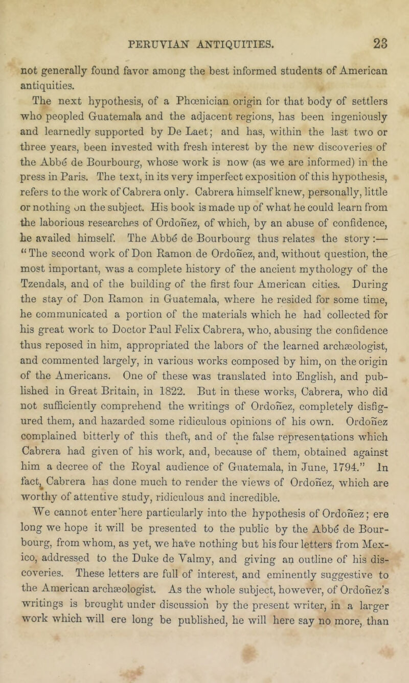 not generally found favor among the best informed students of American antiquities. The next hypothesis, of a Phoenician origin for that body of settlers who peopled Guatemala and the adjacent regions, has been ingeniously and learnedly supported by De Laet; and has, within the last two or three years, been invested with fresh interest by the new discoveries of the Abbe de Bourbourg, whose work is now (as we are informed) in the press in Paris. The text, in its very imperfect exposition of this hypothesis, refers to the work of Cabrera only. Cabrera himself knew, personally, little or nothing on the subject. His book is made up of what he could learn from the laborious researclies of Ordonez, of which, by an abuse of confidence, he availed himself. The Abbe de Bourbourg thus relates the story:— “ The second work of Don Ramon de Ordonez, and, without question, the most important, was a complete history of the ancient mythology of the Tzendals, and of the building of the first four American cities. During the stay of Don Ramon in Guatemala, where he resided for some time, he communicated a portion of the materials which he had collected for his great work to Doctor Paul Felix Cabrera, who, abusing the confidence thus reposed in him, appropriated the labors of the learned archmologist, and commented largely, in various works composed by him, on the origin of the Americans. One of these was translated into English, and pub- lished in Great Britain, in 1822. But in these works, Cabrera, who did not sufficiently comprehend the writings of Ordonez, completely disfig- ured them, and hazarded some ridiculous opinions of his own. Ordonez complained bitterly of this theft, and of the false representations which Cabrera had given of his work, and, because of them, obtained against him a decree of the Royal audience of Guatemala, in June, 1794.” In fact^ Cabrera has done much to render the views of Ordonez, which are worthy of attentive study, ridiculous and incredible. We cannot enter’here particularly into the hypothesis of Ordonez; ere long we hope it will be presented to the public by the Abbd de Bour- bourg, from whom, as yet, we hate nothing but his four letters from Mex- ico, addressed to the Duke de Valmy, and giving an outline of his dis- coveries. These letters are full of interest, and eminently suggestive to the American archaeologist. As the whole subject, however, of Ordonez’s writings is brought under discussion by the present writer, in a larger work which will ere long be published, he will here say no more, than