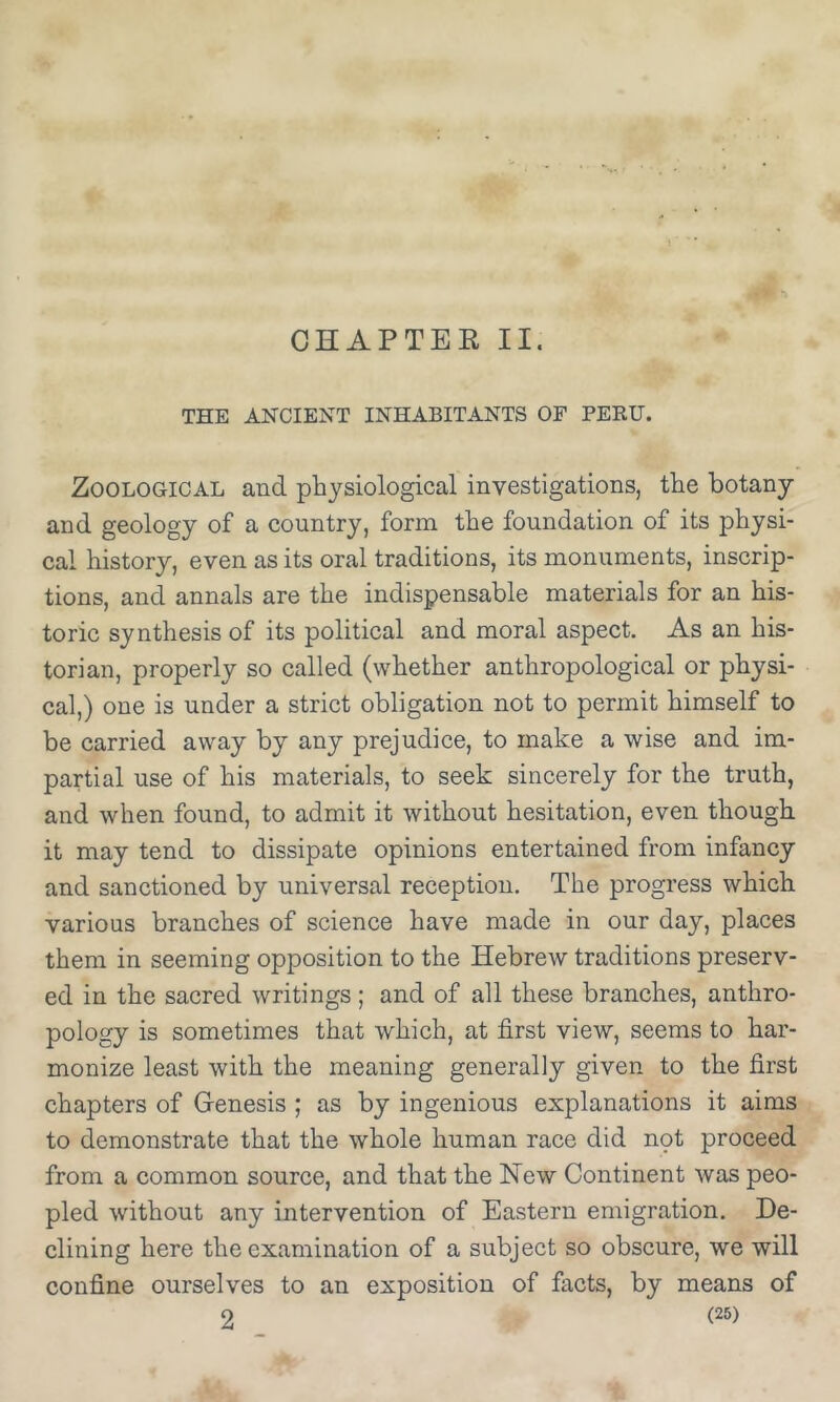 CHAPTER II. THE ANCIENT INHABITANTS OF PERU. Zoological and physiological investigations, the botany and geology of a country, form the foundation of its physi- cal history, even as its oral traditions, its monuments, inscrip- tions, and annals are the indispensable materials for an his- toric synthesis of its political and moral aspect. As an his- torian, properly so called (whether anthropological or physi- cal,) one is under a strict obligation not to permit himself to be carried away by any prejudice, to make a wise and im- partial use of his materials, to seek sincerely for the truth, and when found, to admit it without hesitation, even though it may tend to dissipate opinions entertained from infancy and sanctioned by universal reception. The progress which various branches of science have made in our day, places them in seeming opposition to the Hebrew traditions preserv- ed in the sacred writings; and of all these branches, anthro- pology is sometimes that which, at first view, seems to har- monize least with the meaning generally given to the first chapters of Genesis ; as by ingenious explanations it aims to demonstrate that the whole human race did npt proceed from a common source, and that the New Continent was peo- pled without any intervention of Eastern emigration. De- clining here the examination of a subject so obscure, we will confine ourselves to an exposition of facts, by means of