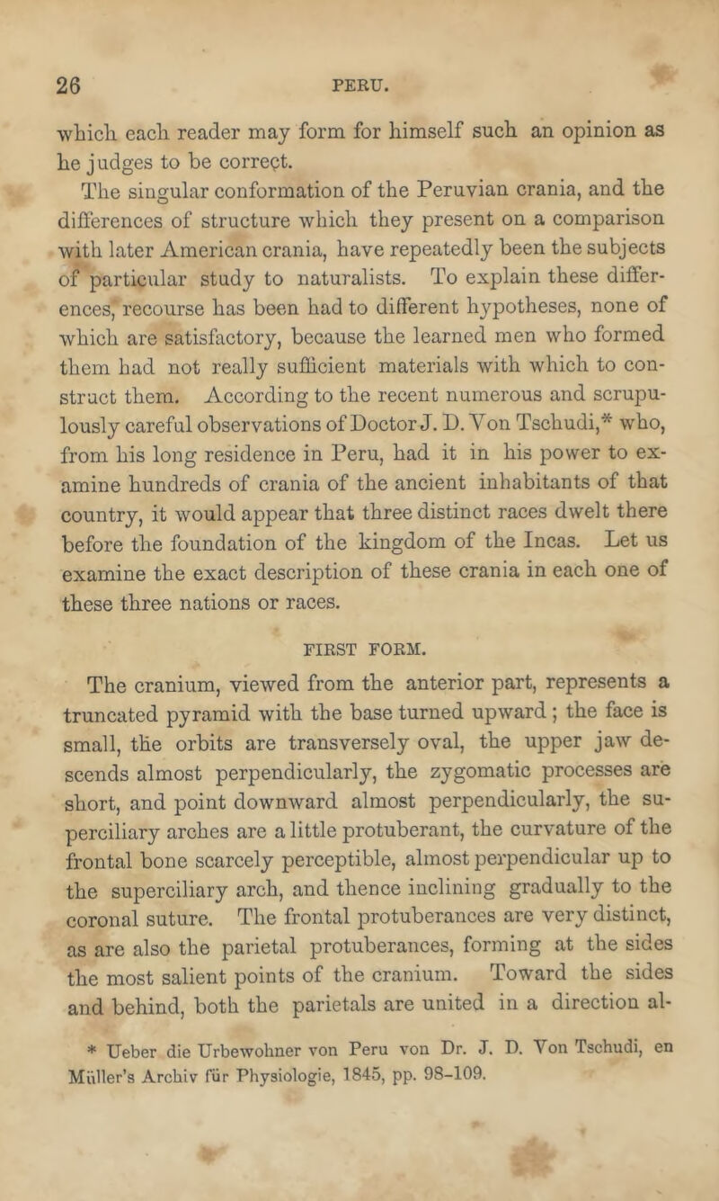 which each reader may form for himself such an opinion as he j udges to be correct. The singular conformation of the Peruvian crania, and the differences of structure which they present on a comparison with later American crania, have repeatedly been the subjects of particular study to naturalists. To explain these differ- ences’, recourse has been had to different hypotheses, none of which are satisfactory, because the learned men who formed them had not really sufficient materials with which to con- struct them. According to the recent numerous and scrupu- lously careful observations of Doctor J. D. Von Tschudi,* who, from his long residence in Peru, had it in his power to ex- amine hundreds of crania of the ancient inhabitants of that country, it would appear that three distinct races dwelt there before the foundation of the kingdom of the Incas. Let us examine the exact description of these crania in each one of these three nations or races. FIRST FORM. The cranium, viewed from the anterior part, represents a truncated pyramid with the base turned upward; the face is small, the orbits are transversely oval, the upper jaw de- scends almost perpendicularly, the zygomatic processes are short, and point downward almost perpendicularly, the su- perciliary arches are a little protuberant, the curvature of the frontal bone scarcely perceptible, almost perpendicular up to the superciliary arch, and thence inclining gradually to the coronal suture. The frontal protuberances are very distinct, as are also the parietal protuberances, forming at the sides the most salient points of the cranium. Toward the sides and behind, both the parietals are united in a direction al- * Ueber die Urbewohner von Peru von Dr. J. D. Von Tschudi, en Muller’s Archiv fiir Physiologie, 1845, pp. 98-109.