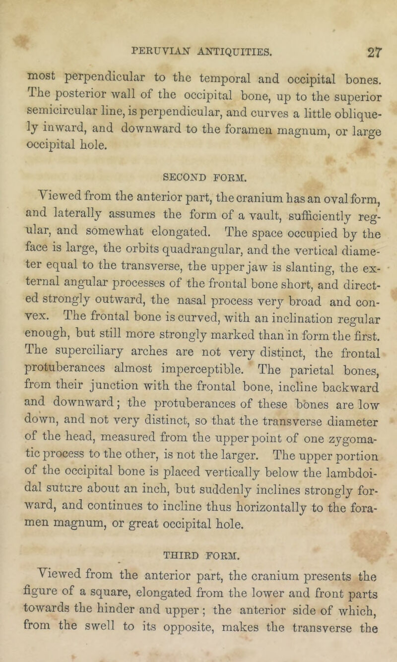 most perpendicular to the temporal and occipital bones. Ihe posterior wall of the occipital bone, up to the superior semicircular line, is perpendicular, and curves a little oblique- ly inward, and downward to the foramen magnum, or large occipital hole. SECOND FORM. Viewed from the anterior part, the cranium has an oval form, and laterally assumes the form of a vault, sulficiently reg- ular, and somewhat elongated. The space occupied by the face is large, the orbits quadrangular, and the vertical diame- ter equal to the transverse, the upper jaw is slanting, the ex- ternal angular processes of the frontal bone short, and direct- ed strongly outward, the nasal process verj^ broad and con- vex. The frontal bone is curved, with an inclination regular enough, but still more strongly marked than in form the first. The superciliary arches are not very distinct, the frontal protuberances almost imperceptible. The parietal bones, from their junction with the frontal bone, incline backward and downward; the protuberances of these bones are low down, and not very distinct, so that the transverse diameter of the head, measured from the upper point of one zygoma- tic process to the other, is not the larger. The upper portion of the occipital bone is placed vertically below the lambdoi- dal suture about an inch, but suddenly inclines strongly for- ward, and continues to incline thus horizontally to the fora- men magnum, or great occipital hole, THIRD FORM. Viewed from the anterior part, the cranium presents the figure of a square, elongated from the lower and front parts towards the hinder and upper ; the anterior side of which, from the swell to its opposite, makes the transverse the