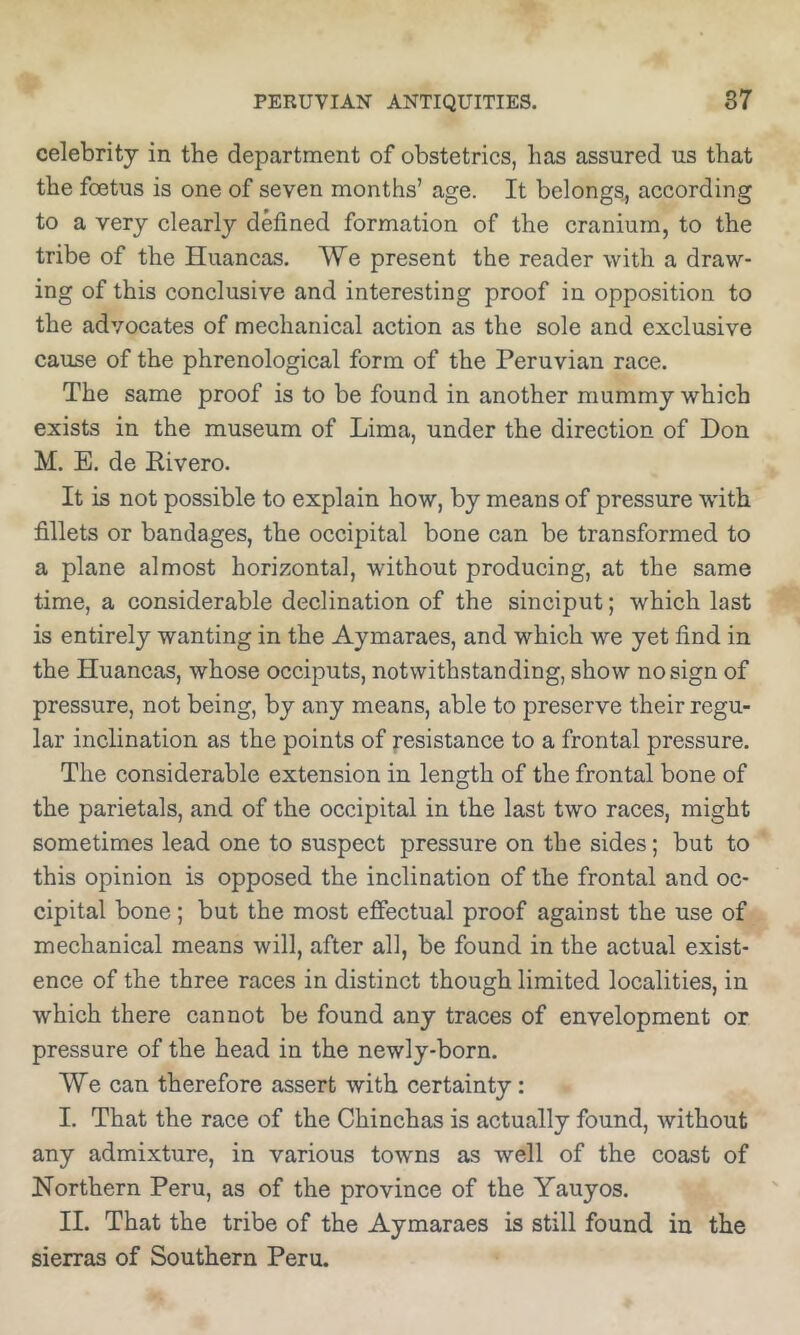 celebrity in the department of obstetrics, has assured us that the foetus is one of seven months’ age. It belongs^ according to a very clearly defined formation of the cranium, to the tribe of the Huancas. We present the reader with a draw- ing of this conclusive and interesting proof in opposition to the advocates of mechanical action as the sole and exclusive cause of the phrenological form of the Peruvian race. The same proof is to be found in another mummy which exists in the museum of Lima, under the direction of Don M. E. de Rivero. It is not possible to explain how, by means of pressure wdth fillets or bandages, the occipital bone can be transformed to a plane almost horizontal, without producing, at the same time, a considerable declination of the sinciput; which last is entirely wanting in the Aymaraes, and which we yet find in the Huancas, whose occiputs, notwithstanding, show no sign of pressure, not being, by any means, able to preserve their regu- lar inclination as the points of resistance to a frontal pressure. The considerable extension in length of the frontal bone of the parietals, and of the occipital in the last two races, might sometimes lead one to suspect pressure on the sides; but to this opinion is opposed the inclination of the frontal and oc- cipital bone; but the most effectual proof against the use of mechanical means will, after all, be found in the actual exist- ence of the three races in distinct though limited localities, in which there cannot be found any traces of envelopment or pressure of the head in the newly-born. We can therefore assert with certainty: I. That the race of the Chinchas is actually found, without any admixture, in various towns as well of the coast of Northern Peru, as of the province of the Yauyos. II. That the tribe of the Aymaraes is still found in the sierras of Southern Peru.