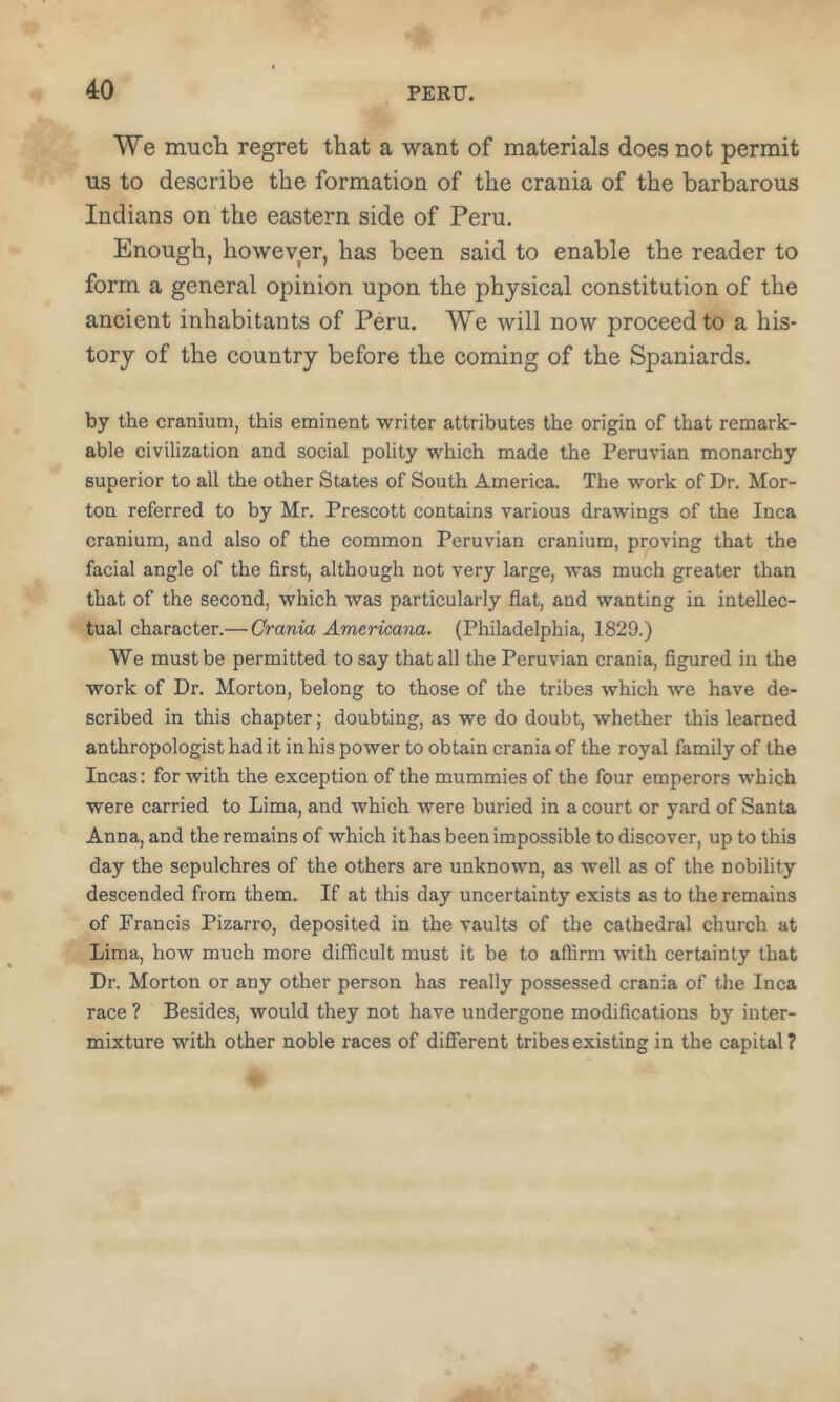 We much regret that a want of materials does not permit us to describe the formation of the crania of the barbarous Indians on the eastern side of Peru. Enough, however, has been said to enable the reader to form a general opinion upon the physical constitution of the ancient inhabitants of Peru. We will now proceed to a his- tory of the country before the coming of the Spaniards. by the cranium, this eminent writer attributes the origin of that remark- able civilization and social polity which made the Peruvian monarchy superior to all the other States of South America. The work of Dr. Mor- ton referred to by Mr. Prescott contains various drawings of the Inca cranium, and also of the common Peruvian cranium, proving that the facial angle of the first, although not very large, was much greater than that of the second, which was particularly flat, and wanting in intellec- tual character.—Crania Americana. (Philadelphia, 1829.) We must be permitted to say that all the Peruvian crania, figured in the work of Dr. Morton, belong to those of the tribes which we have de- scribed in this chapter; doubting, as we do doubt, whether this learned anthropologist had it in his power to obtain crania of the royal family of the Incas: for with the exception of the mummies of the four emperors which were carried to Lima, and which were buried in a court or y.ard of Santa Anna, and the remains of which it has been impossible to discover, up to this day the sepulchres of the others are unknown, as well as of the nobility descended from them. If at this day uncertainty exists as to the remains of Francis Pizarro, deposited in the vaults of the cathedral church at Lima, how much more difficult must it be to affirm with certainty that Dr. Morton or any other person has really possessed crania of the Inca race ? Besides, would they not have undergone modifications by inter- mixture with other noble races of different tribes existing in the capital?