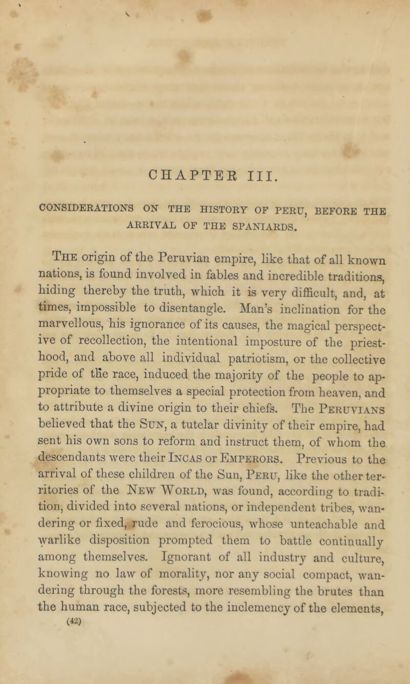 CHAPTEE III. CONSIDERATIONS ON THE HISTORY OF PERU, BEFORE THE ARRIVAL OF THE SPANIARDS. The origin of the Peruvian empire, like that of all known nations, is found involved in fables and incredible traditions, hiding thereby the truth, which it is very difficult, and, at times, impossible to disentangle. Man’s inclination for the marvellous, his ignorance of its causes, the magical perspect- ive of recollection, the intentional imposture of the priest- hood, and above all individual patriotism, or the collective pride of tile race, induced the majority of the people to ap- propriate to themselves a special protection from heaven, and to attribute a divine origin to their chiefs. The Peruvians believed that the Sun, a tutelar divinity of their empire, had sent his own sons to reform and instruct them, of whom the descendants were their Incas or Emperors. Previous to the arrival of these children of the Sun, Peru, like the other ter- ritories of the New World, was found, according to tradi- tion, divided into several nations, or independent tribes, wan- dering or fixed,, rude and ferocious, whose unteachable and warlike disposition prompted them to battle continually among themselves. Ignorant of all industry and culture, knowing no law of morality, nor any social compact, wan- dering through the forests, more resembling the brutes than the human race, subjected to the inclemency of the elements,