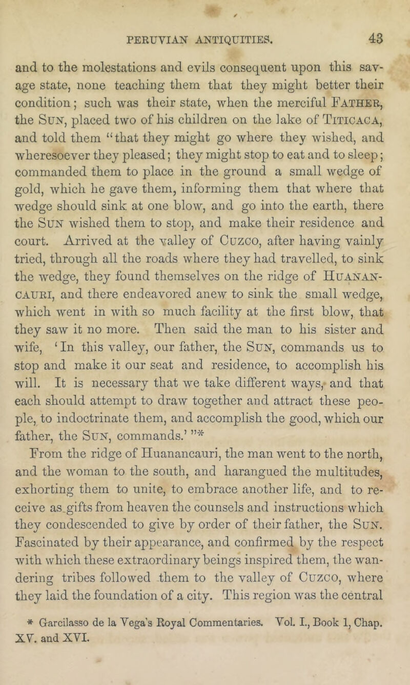 and to the molestations and evils consequent upon this sav- age state, none teaching them that they might better their condition; such was their state, when the merciful Father, the Sun, placed two of his children on the lake of Titicaca, and told them “that they might go where they wished, and wheresoever they pleased; they might stop to eat and to sleep; commanded them to place in the ground a small wedge of gold, whieh he gave them, informing them that where that wedge should sink at one blow, and go into the earth, there the Sun wished them to stop, and make their residence and court. Arrived at the valley of Cuzco, after having vainly tried, through all the roads where they had travelled, to sink the wedge, they found themselves on the ridge of Huanan- CAURI, and there endeavored anew to sink the small wedge, which went in with so much facility at the first blow, that they saw it no more. Then said the man to his sister and wife, ‘ In this valley, our father, the Sun, commands us to stop and make it our seat and residence, to accomplish his will. It is necessary that we take different ways,* and that each should attempt to draw together and attract these peo- ple, to indoctrinate them, and accomplish the good, which our father, the SuN, commands.’ ”* From the ridge of Huanancauri, the man went to the north, and the woman to the south, and harangued the multitudes, exhorting them to unite, to embrace another life, and to re- ceive as.gifts from heaven the counsels and instructions which they condescended to give by order of their father, the Sun. Fascinated by their appearance, and confirmed by the respect with which these extraordinary beings inspired them, the wan- dering tribes followed them to the valley of Cuzco, where they laid the foundation of a city. This region was the central * Garcilasso de la Vega's Royal Commentaries. Vol. I., Book 1, Chap. XV. and XVI.