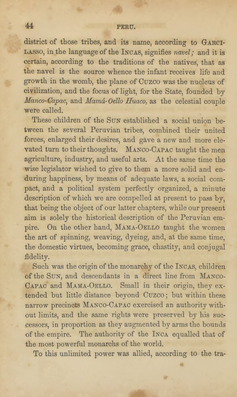district of those tribes, and its name, according to Garci- LASSO, in the language of the Incas, signifies navel; and it is certain, according to the traditions of the natives, that as the navel is the source whence the infant receives life and growth in the womb, the plane of Cuzco was the nucleus of civilization, and the focus of light, for the State, founded by Manco-Capac^ and Mamd-Oello Iluaco, as the celestial couple were called. These children of the Sun established a social union be- tween the several Peruvian tribes, combined their united forces, enlarged their desires, and gave a new and more ele- vated turn to their thoughts. Manco-Capac taught the men agriculture, industry, and useful arts. At the same time the wise legislator wished to give to them a more solid and en- during happiness, by means of adequate laws, a social com- pact, and a political system perfectly organized, a minute description of which we are compelled at present to pass by, that being the object of our latter chapters, while our present aim is solely the historical description of the Peruvian em- pire. On the other hand, Mama-Oello taught the women the art of spinning, weaving, dyeing, and, at the same time, the domestic virtues, becoming grace, chastity, and conjugal fidelity. Such was the origin of the monarchy of the Incas, children of the Sun, and descendants in a direct line from Manco- Capac and Mama-Oello. Small in their origin, they ex- tended but little distance beyond Cuzco; but within these narrow precincts Manco-Capac exercised an authority with- out limits, and the same rights were preserved by his suc- cessors, in proportion as they augmented by arms the bounds of the empire. The authority of the Inca equalled that of the most powerful monarchs of the world. To this unlimited power was allied, according to the tra-