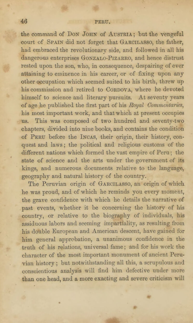 the command of Don John of Austria; but the vengeful court of Spain did not forget that Garcilasso, the father, had embraced the revolutionary side, and followed in all his dangerous enterprises Gonzalo-Pizarro, and hence distrust rested upon the son, who, in consequence, despairing of ever attaining to eminence in his career, or of fixing upon any other occupation which seemed suited to his birth, threw up his commission and retired to Cordova, where he devoted himself to science and literary pursuits. At seventy years of age he published the first part of his Royal Commentaries, his most important work, and that which at present occupies us. This was composed of two hundred and seventy-two chapters, divided into nine books, and contains the condition of Peru before the Incas, their origin, their history, con- quest and laws; the political and religious customs of the different nations which formed the vast empire of Peru; the state of science and the arts under the government of its kings, and numerous documents relative to the language, geography and natural history of the country. The Peruvian origin of Garcilasso, an origin of which he was proud, and of which he reminds you every moment, the grave confidence with which he details the narrative of past events, whether it be concerning the history of his country, or relative to the biography of individuals, his assiduous labors and seeming impartialit}’-, as resulting from his double European and American descent, have gained for him general approbation, a unanimous confidence in the truth of his relations, universal fame; and for his work the character of the most important monument of ancient Peru- vian history ; but notwithstanding all this, a scrupulous and conscientious analysis will find him defective under more than one head, and a more exacting and severe criticism will