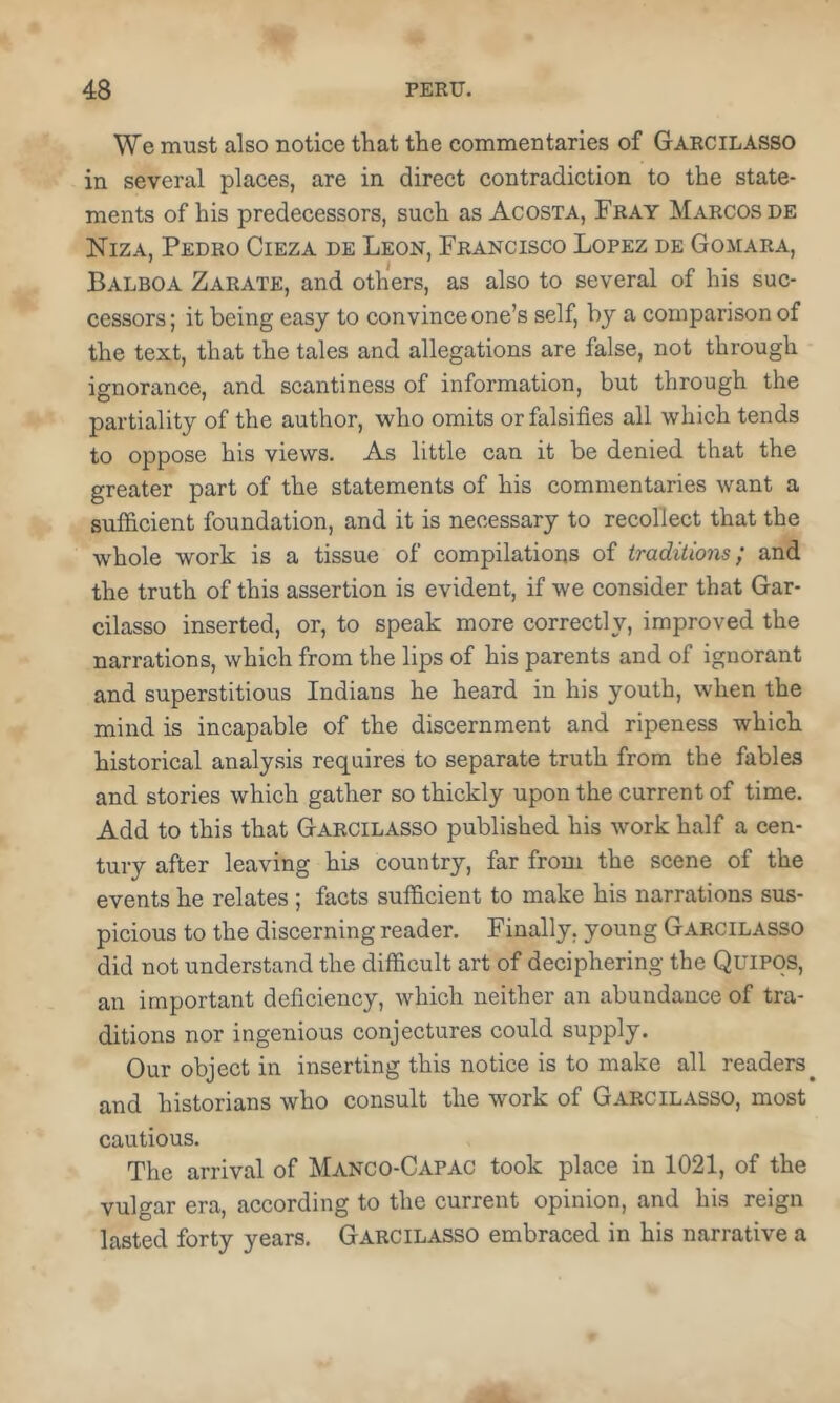 We must also notice that the commentaries of Garcilasso in several places, are in direct contradiction to the state- ments of his predecessors, such as Acosta, Fray Marcos de Niza, Pedro Cieza de Leon, Francisco Lopez de Gomara, Balboa Zarate, and others, as also to several of his suc- cessors ; it being easy to convince one’s self, by a comparison of the text, that the tales and allegations are false, not through ignorance, and scantiness of information, but through the partiality of the author, who omits or falsifies all which tends to oppose his views. As little can it be denied that the greater part of the statements of his commentaries want a sufficient foundation, and it is necessary to recollect that the whole work is a tissue of compilations of traditions; and the truth of this assertion is evident, if we consider that Gar- cilasso inserted, or, to speak more correctly, improved the narrations, which from the lips of his parents and of ignorant and superstitious Indians he heard in his youth, when the mind is incapable of the discernment and ripeness which historical analysis requires to separate truth from the fables and stories which gather so thickly upon the current of time. Add to this that Garcilasso published his work half a cen- tury after leaving his country, far from the scene of the events he relates ; facts sufficient to make his narrations sus- picious to the discerning reader. Finally, young Garcilasso did not understand the difficult art of deciphering the QuiPOS, an important deficiency, which neither an abundance of tra- ditions nor ingenious conjectures could supply. Our object in inserting this notice is to make all readers^ and historians who consult the work of Garcilasso, most cautious. The arrival of Manco-Capac took place in 1021, of the vulgar era, according to the current opinion, and his reign lasted forty years. Garcilasso embraced in his narrative a