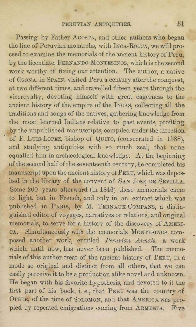 Passing by Father Acosta, and other authors who began the line of Peruvian monarchs, with Inca-Rocca, we will pro- ceed to examine the memorials of the ancient history of Peru, by the licentiate, Fernando-Montesinos, which is the second work worthy of fixing our attention. The author, a native of OsoNA, in Spain, visited Peru a century after the conquest, at two different times, and travelled fifteen years through the viceroyalty, devoting himself with great eagerness to the ancient history of the empire of the Incas, collecting all the traditions and songs of the natives, gathering knowledge from the most learned Indians relative to past events, profiting by the unpublished manuscripts, compiled under the direction of F. Luis-Lopez, bishop of Quito, (consecrated in 1588), and studying antiquities with so much zeal, that none equalled him in archaeological knowledge. At the beginning of the second half of the seventeenth century, he completed his manuscript upon the ancient history of Peru, which was depos- ited in the library of the convent of San Jose de Sevilla. Some 200 years afterward (in 1846) these memorials came to light, but in French, and only in an extract which was published in Paris, by M. Ternaux-Compans, a distin- guished editor of voyages, narratives or relations, and original memorials, to serve for a history of the discovery of Ameri- ca. Simultaneously with the memorials Montesinos com- posed another work, entitled Peruvian Annals^ a work which, until now, has never been published. The memo- rials of this author treat of the ancient history of Peru, in a mode so original and distinct from all others, that we can easily perceive it to be a production alike novel and unknown. He began with his favorite hypothesis, and devoted to it the first part of his book, i. e., that Peru was the country of Ophir, of the time of Solomon, and that America was peo- pled by repeated emigrations coming from Armenia. Five