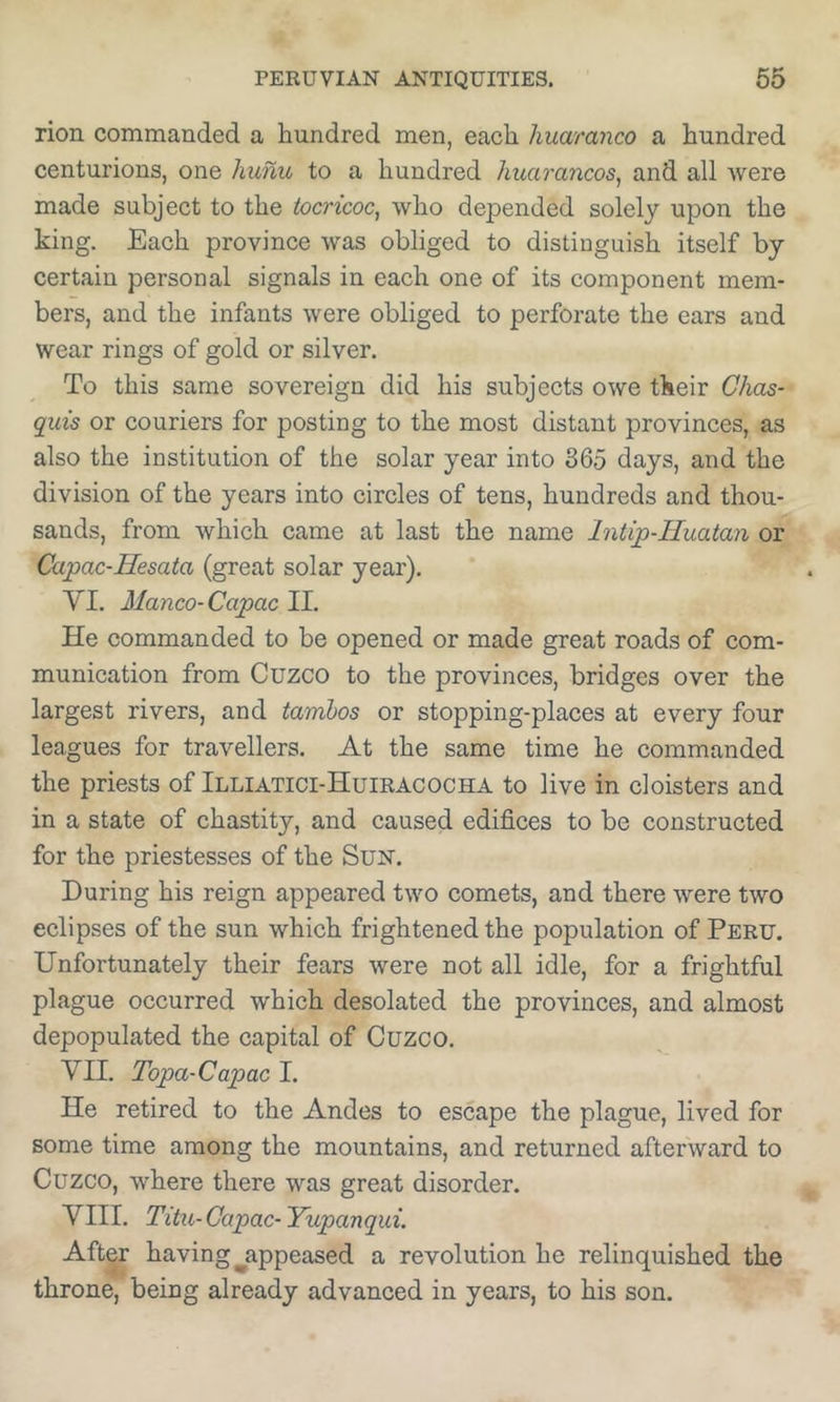 rion commanded a hundred men, each huaranco a hundred centurions, one hunu to a hundred huarancos^ and all were made subject to the tocricoc, who depended solely upon the king. Each province was obliged to distinguish itself by certain personal signals in each one of its component mem- bers, and the infants were obliged to perforate the ears and wear rings of gold or silver. To this same sovereign did his subjects owe their Chas- quis or couriers for posting to the most distant provinces, as also the institution of the solar year into 365 days, and the division of the years into circles of tens, hundreds and thou- sands, from which came at last the name Intip-Huatan or Ccipac-Hesata (great solar year), VI. Manco-Capac II. He commanded to be opened or made great roads of com- munication from Cuzco to the provinces, bridges over the largest rivers, and tamhos or stopping-places at every four leagues for travellers. At the same time he commanded the priests of Illiatici-Huiracocha to live in cloisters and in a state of chastity, and caused edifices to be constructed for the priestesses of the Sun. During his reign appeared two comets, and there were two eclipses of the sun which frightened the population of Peru. Unfortunately their fears were not all idle, for a frightful plague occurred which desolated the provinces, and almost depopulated the capital of Cuzco. VII. Topa-Capac I. He retired to the Andes to escape the plague, lived for some time among the mountains, and returned afterward to Cuzco, where there was great disorder. VIII. Titu-Capac-Yupanqui. After having ^appeased a revolution he relinquished the throne, being already advanced in years, to his son.
