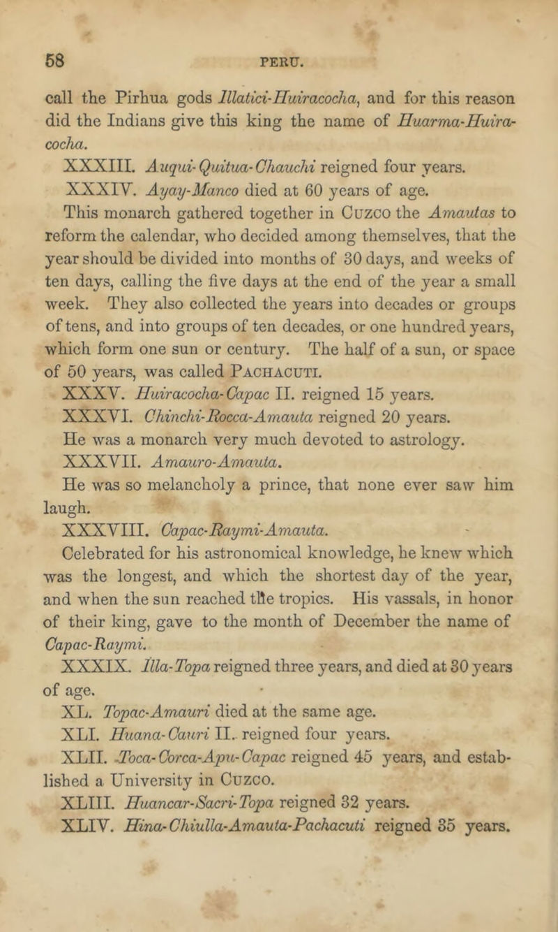 call the Pirhua gods lllatici-Huiracocha, and for this reason did the Indians give this king the name of Huarma-Huiror coclm. XXXIIL A iiqui-Quitiui-Chaiichi reigned four years. XXXIV. Ayay-Manco died at 60 years of age. This monarch gathered together in Cuzco the Amavlas to reform the calendar, who decided among themselves, that the year should be divided into months of 30 days, and weeks of ten days, calling the five days at the end of the year a small week. They also collected the years into decades or groups of tens, and into groups of ten decades, or one hundred years, which form one sun or century. The half of a sun, or space of 50 years, was called Pachacuti. XXXV. Huiracocha-Capac II. reigned 15 years. XXXVI. Chinchi-Bocca-Amauta reigned 20 years. He was a monarch very much devoted to astrology. XXXVII. Amauro-Aviauia. He was so melancholy a prince, that none ever saw him laugh. XXXVIII. Gapac-Raymi-Amauta. Celebrated for his astronomical knowledge, he knew which was the longest, and which the shortest day of the year, and when the sun reached tile tropics. His vassals, in honor of their king, gave to the month of December the name of Capac-Raymi. XXXIX. llla-Topa reigned three years, and died at 30 years of age. XL. Topac-Amauri died at the same age. XLI. Huana- Cauri II.. reigned four years. XLII. J'oca- Gorca-Apxi- Capac reigned 45 years, and estab- lished a University in Cuzco. XLIII. Huancar-Sacri-Topa reigned 32 years. XLIV. Hina-Chiulla-Amauta-Pachacuti reigned 35 years.