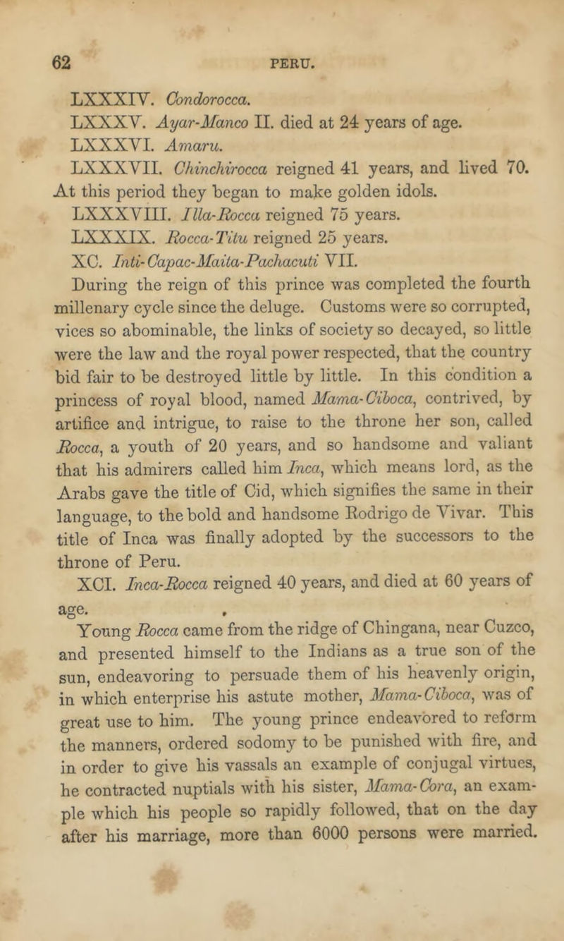 LXXXIV. Condorocca. LXXXV. Ayar-Manco II. died at 24 years of age. LXXXVI. Amaru, LXXXVII. Chinchirocca reigned 41 years, and lived 70. At this period they began to make golden idols. LXXXVIII. Illa-Eocca reigned 75 years. TiXXXTX. jRocca-Titu reigned 25 years. XC. Inti-Capac-Maita-Pachacuti VII. During the reign of this prince was completed the fourth millenary cycle since the deluge. Customs were so corrupted, vices so abominable, the links of society so decayed, so little were the law and the royal power respected, that the country bid fair to be destroyed little by little. In this condition a princess of royal blood, named Mama-Cihoca, contrived, by artifice and intrigue, to raise to the throne her son, called Eocca, a youth of 20 years, and so handsome and valiant that his admirers called him Inca, which means lord, as the Arabs gave the title of Cid, which signifies the same in their language, to the bold and handsome Rodrigo de Vivar. I his title of Inca was finally adopted by the successors to the throne of Peru. XCI. Inca-Rocca reigned 40 years, and died at 60 years of age. . _ ^ Young Rocca came from the ridge of Chingana, near Cuzco, and presented himself to the Indians as a true son of the sun, endeavoring to persuade them of his heavenly origin, in which enterprise his astute mother, Mama-Cihoca, was of great use to him. The young prince endeavored to reform the manners, ordered sodomy to be punished with fire, and in order to give his vassals an example of conjugal virtues, he contracted nuptials with his sister. Mama-Cora, an exam- ple which his people so rapidly followed, that on the day after his marriage, more than 6000 persons were married.