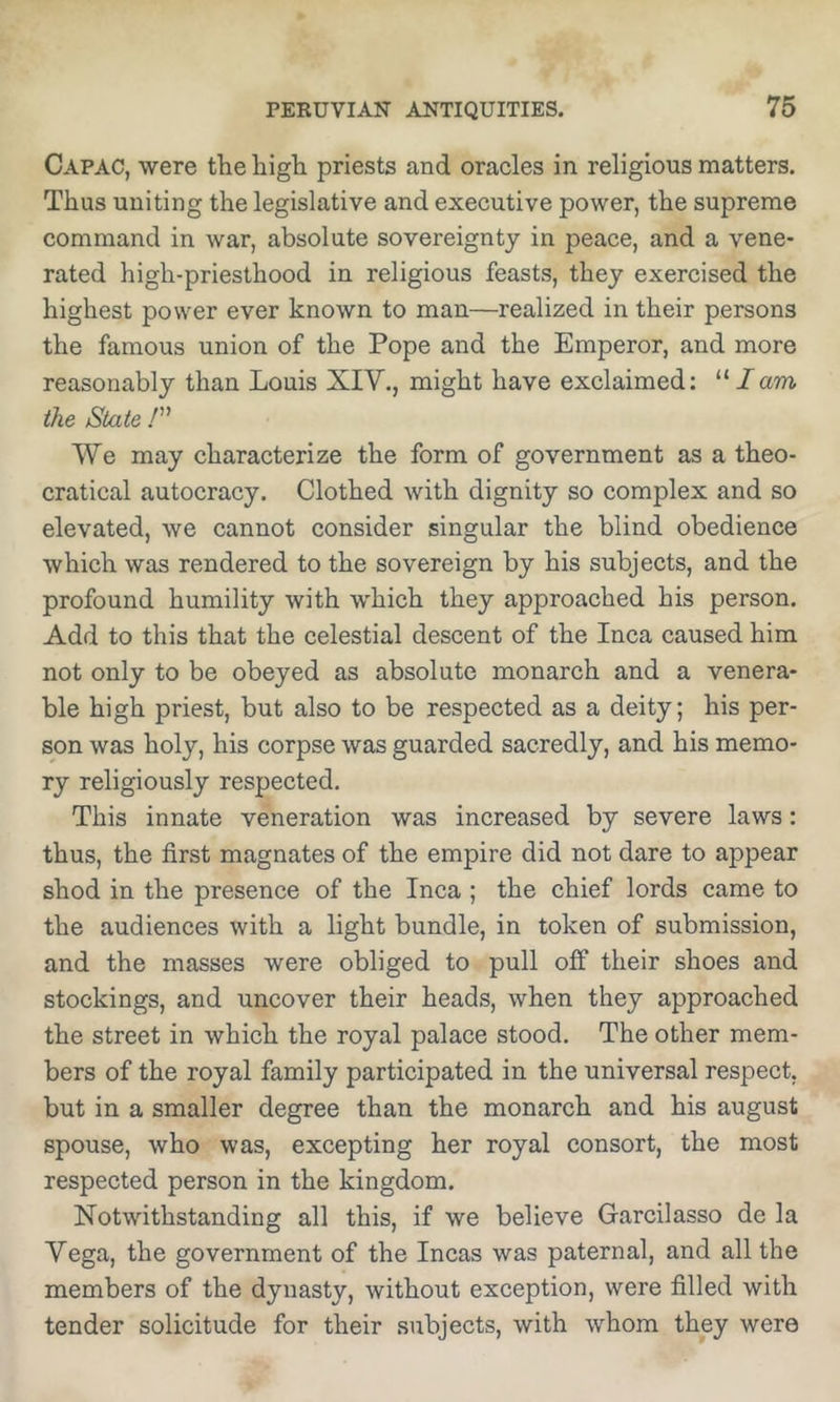 Capac, were the high priests and oracles in religious matters. Thus uniting the legislative and executive power, the supreme command in war, absolute sovereignty in peace, and a vene- rated high-priesthood in religious feasts, they exercised the highest power ever known to man—realized in their persons the famous union of the Pope and the Emperor, and more reasonably than Louis XIV., might have exclaimed: “ I am the State /” We may characterize the form of government as a theo- cratical autocracy. Clothed with dignity so complex and so elevated, we cannot consider singular the blind obedience which was rendered to the sovereign by his subjects, and the profound humility with which they approached his person. Add to this that the celestial descent of the Inca caused him not only to be obeyed as absolute monarch and a venera- ble high priest, but also to be respected as a deity; his per- son was holy, his corpse was guarded sacredly, and his memo- ry religiously respected. This innate veneration was increased by severe laws: thus, the first magnates of the empire did not dare to appear shod in the presence of the Inca ; the chief lords came to the audiences with a light bundle, in token of submission, and the masses were obliged to pull off their shoes and stockings, and uncover their heads, when they approached the street in which the royal palace stood. The other mem- bers of the royal family participated in the universal respect, but in a smaller degree than the monarch and his august spouse, who was, excepting her royal consort, the most respected person in the kingdom. Notwithstanding all this, if we believe Garcilasso de la Vega, the government of the Incas was paternal, and all the members of the dynasty, without exception, were filled with tender solicitude for their subjects, with whom they were