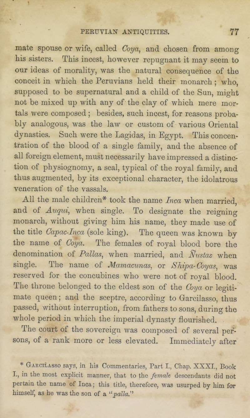 mate spouse or wife, called Goya^ and chosen from among liis sisters. This incest, however repugnant it may seem to our ideas of morality, was the natural consequence of the conceit in which the Peruvians held their monarch; who, supposed to be supernatural and a child of the Sun, might not be mixed up with any of the clay of which mere mor- tals were composed; besides, such incest, for reasons proba- bly analogous, was the law or custom of various Oriental dynasties. Such were the Lagidas, in Egypt. This concen- tration of the blood of a single family, and the absence of all foreign element, must necessarily have impressed a distinc- tion of physiognomy, a seal, typical of the royal familjq and thus augmented, by its exceptional character, the idolatrous veneration of the vassals. All the male children* took the name Inca when married, and of Auqui^ when single. To designate the reigning monarch, without giving him his name, they made use of the title Capac-Inca (sole king). The queen was known by the name of Goya. The females of royal blood bore the denomination of Pallas, when married, and Nustas when single. The name of Mamacunas, or Sliipa-Goyas, was reserved for the concubines who were not of royal blood. The throne belonged to the eldest son of the Goya or legiti- mate queen; and the sceptre, according to Garcilasso, thus passed, without interruption, from fathers to sons, during the whole period in which the imperial dynasty flourished. The court of the sovereign was composed of several per- sons, of a rank more or less elevated. Immediately after * G-arcilasso says, in his Commentaries, Part I., Chap. XXXI., Book I., in the most explicit manner, that to the female descendants did not pertain the name of Inca; this title, therefore, was usurped by him for himself, as be was the son of a ^‘pallaG