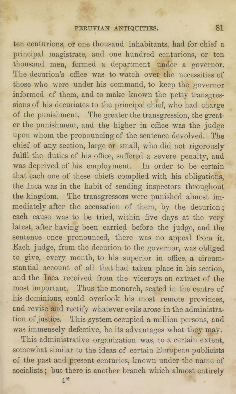 ten centurions, or one thousand inhabitants, had for chief a principal magistrate, and one hundred centurions, or ten thousand men, formed a department under a governor. The decurion’s office was to watch over the necessities of those Avho were under his command, to keep the governor informed of them, and to make known the petty transgres- sions of his decuriates to the principal chief, who had charge of the punishment. The greater the transgression, the great- er the punishment, and the higher in office was the judge upon whom the pronouncing of the sentence devolved. The chief of any section, large or small, who did not rigorously fulfil the duties of his office, suffered a severe penalty, and was deprived of his employment. In order to be certain that each one of these chiefs complied with his obligations, the Inca was in the habit of sending inspectors throughout the kingdom. The transgressors were punished almost im- mediately after the accusation of them, by the decurion; each cause was to be tried, within five days at the very latest, after having been carried before the judge, and the sentence once pronounced, there was no appeal from it. Each judge, from the decurion to the governor, was obliged to give, every month, to his superior in office, a circum- stantial account of all that had taken place in his section, and the Inca received from the viceroys an extract of the most important. Thus the monarch, seated in the centre of his dominions, could overlook his most remote provinces, and revise and rectify whatever evils arose in the administra- tion of justice. This system occupied a million persons, and was immensely defective, be its advantages what they may. This administrative organization was, to a certain extent, somewhat similar to the ideas of certain European publicists of the past and present centuries, known under the name of socialists; but there is another branch which almost entirely 4*