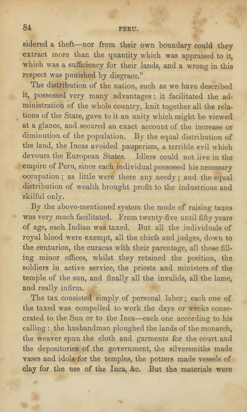 sidered a theft—nor from their own boundary could they extract more than the quantity which was appraised to it, which was a sufficiency for their lands, and a wrong in this respect was punished by disgrace.” The distribution of the nation, such as we have described it, possessed very many advantages; it facilitated the ad- ministration of the whole country, knit together all the rela- tions of the State, gave to it an unity which might be viewed at a glance, and secured an exact account of the increase or diminution of the population. By the equal distribution of the land, the Incas avoided pauperism, a terrible evil which devours the European States. Idlers could not live in the empire of Peru, since each individual possessed his necessary occupation ; as little were there any needy ; and the equal distribution of wealth brought profit to the industrious and skilful only. By the above-mentioned system the mode of raising taxes was very much facilitated. From twenty-five until fifty years of age, each Indian was taxed. But all the individuals of royal blood were exempt, all the chiefs and judges, down to the centurion, the curacas with their parentage, all those fill- ing minor offices, whilst they retained the position, the soldiers in active service, the priests and ministers of the temple of the sun, and finally all the invalids, all the lame, and really infirm. The tax consisted simply of personal labor; each one of the taxed was compelled to work the days or weeks conse- crated to the Sun or to the Inca—each one according to his calling: the husbandman ploughed the lands of the monarch, the weaver spun the cloth and garments for the court and the depositories of the government, tlie silversmiths made vases and idols for the temples, the potters made vessels of clay for the use of the Inca, &c. But the materials were
