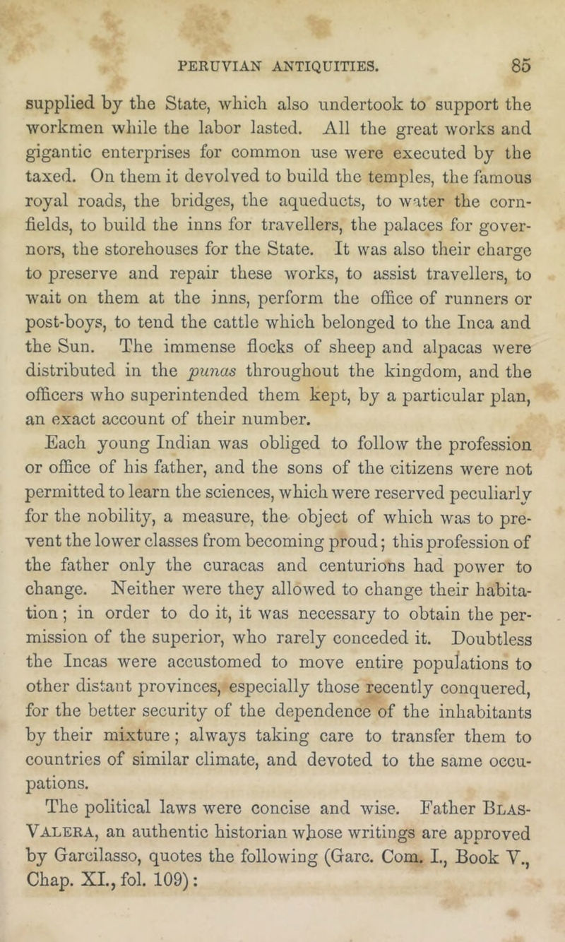 supplied by the State, which also undertook to support the workmen while the labor lasted. All the great works and gigantic enterprises for common use were executed by the taxed. On them it devolved to build the temples, the famous royal roads, the bridges, the aqueducts, to water the corn- fields, to build the inns for travellers, the palaces for gover- nors, the storehouses for the State. It was also their charge to preserve and repair these works, to assist travellers, to wait on them at the inns, perform the office of runners or post-boys, to tend the cattle which belonged to the Inca and the Sun. The immense flocks of sheep and alpacas were distributed in the punas throughout the kingdom, and the officers who superintended them kept, by a particular plan, an exact account of their number. Each young Indian was obliged to follow the profession or office of his father, and the sons of the citizens were not permitted to learn the sciences, which were reserved peculiarlv for the nobility, a measure, the^ object of which was to pre- vent the lower classes from becoming proud; this profession of the father only the curacas and centurions had power to change. Neither were they allowed to change their habita- tion ; in order to do it, it was necessary to obtain the per- mission of the superior, who rarely conceded it. Doubtless the Incas were accustomed to move entire populations to other distant provinces, especially those recently conquered, for the better security of the dependence of the inhabitants by their mixture; always taking care to transfer them to countries of similar climate, and devoted to the same occu- pations. The political laws were concise and wise. Father Blas- Valera, an authentic historian whose writings are approved by Garcilasso, quotes the following (Garc. Com. I., Book V., Chap. XL, fol. 109):