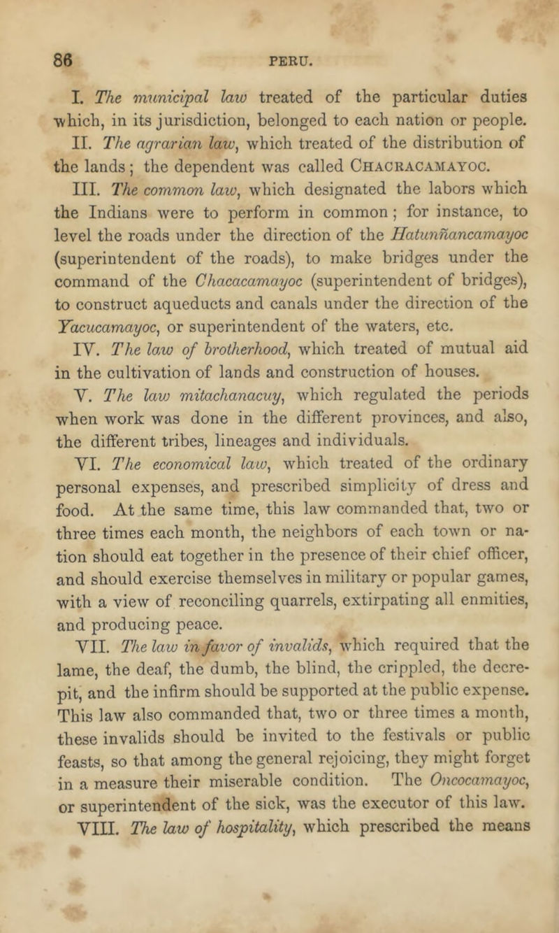 I. The rminicipal law treated of the particular duties which, in its jurisdiction, belonged to each nation or people. II. The agrarian law, which treated of the distribution of the lands; the dependent was called Chacracamayoc. III. The common law, which designated the labors which the Indians were to perform in common; for instance, to level the roads under the direction of the Hatunnancamayoc (superintendent of the roads), to make bridges under the command of the Chacacamayoc (superintendent of bridges), to construct aqueducts and canals under the direction of the Yacucamayoc, or superintendent of the waters, etc. IV. The lo.w of brotherhood, which treated of mutual aid in the cultivation of lands and construction of houses. V. The lavj mitachanacuy, which regulated the periods when work was done in the different provinces, and also, the different tribes, lineages and individuals. VI. The economical law, which treated of the ordinary personal expenses, and prescribed simplicity of dress and food. At the same time, this law commanded that, two or three times each month, the neighbors of each town or na- tion should eat together in the presence of their chief officer, and should exercise themselves in military or popular games, with a view of reconciling quarrels, extirpating all enmities, and producing peace. VII. The law in favor of invalids, which required that the lame, the deaf, the dumb, the blind, the crippled, the decre- pit, and the infirm should be supported at the public expense. This law also commanded that, two or three times a month, these invalids should be invited to the festivals or public feasts, so that among the general rejoicing, they might forget in a measure their miserable condition. The Oncocamayoc, or superintendent of the sick, was the executor of this law. VIII. The law of hospitality, which prescribed the means