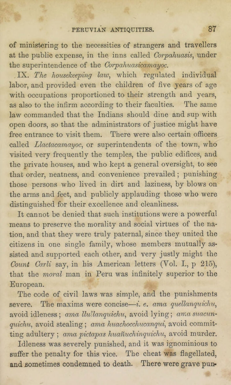of ministering to the necessities of strangers and travellers at the public expense, in the inns called Corpaliuasis^ under the superintendence of the Corpahiiasicamayoc. IX. The housekeeping law^ which regulated individual labor, and provided even the children of hve years of age with occupations proportioned to their strength and years, as also to the infirm according to their faculties. The same law commanded that the Indians should dine and sup with open doors, so that the administrators of justice might have free entrance to visit them. There were also certain officers called Llactacamayoc^ or superintendents of the town, who visited very frequently the temples, the public edifices, and the private houses, and who kept a general oversight, to see that order, neatness, and convenience prevailed; punishing those pei'sons who lived in dirt and laziness, by blows on the arms and feet, and publicly applauding those who were distinguished for their excellence and cleanliness. It cannot be denied that such institutions were a powerful means to preserve the morality and social virtues of the na- tion, and that they were truly paternal, since they united the citizens in one single family, whose members mutually as- sisted and supported each other, and very justly might the Count Carli say, in his American letters (Vol. L, p 215), that the moral man in Peru was infinitely superior to the European. The code of civil laws was simple, and the punishments severe. The maxims were concise—i. e. ama quellanquichu, avoid idleness ; ama lluUanquichu, avoid lying; amasuacun- quichu, avoid stealing; ama huachocchucanqtd, avoid commit- ting adultery ; ama pictapas huanuchinquichu, avoid murder. Idleness was severely punished, and it was ignominious to suffer the penalty for this vice. The cheat was flagellated, and sometimes condemned to death. There were grave pun-
