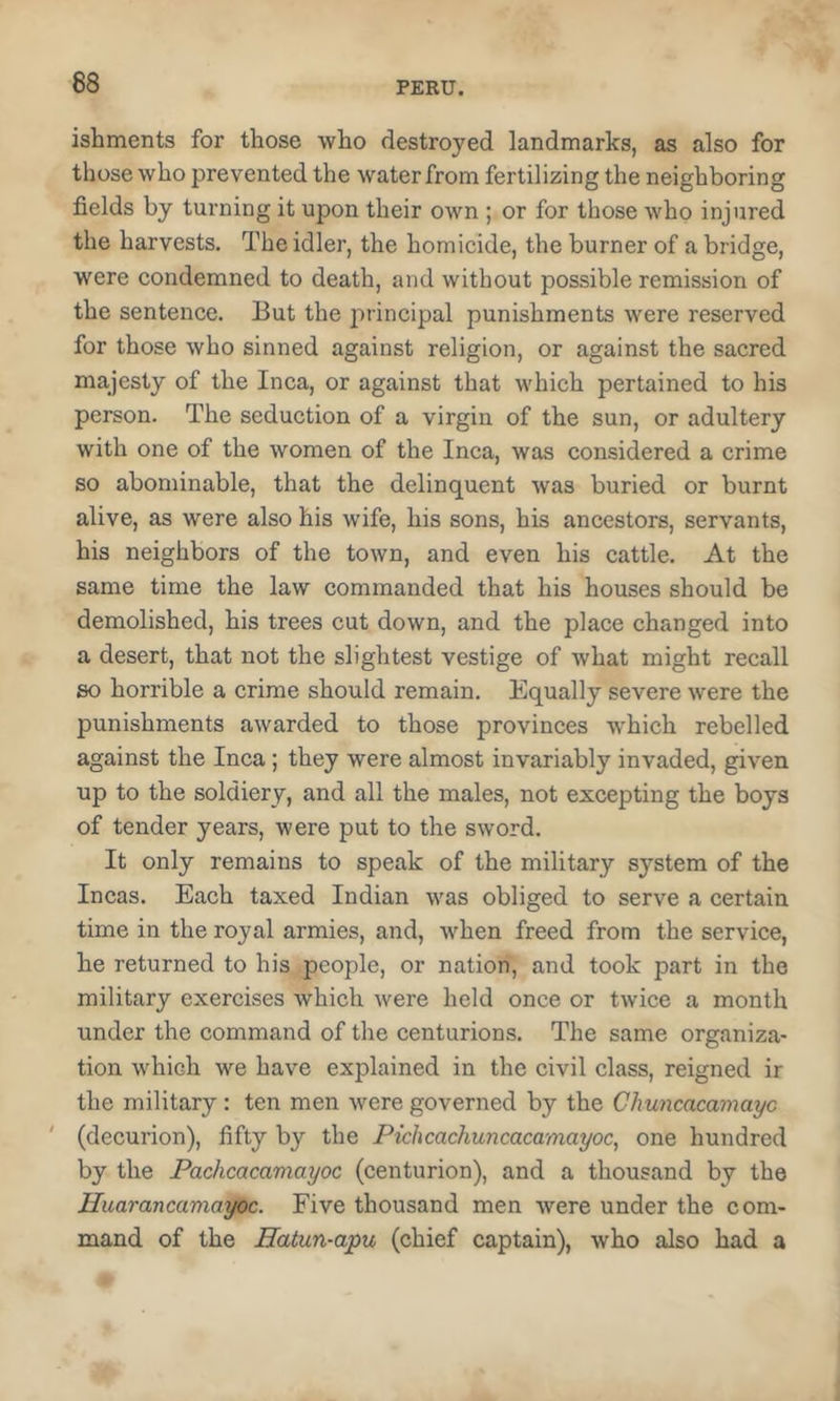 ishments for those who destroyed landmarks, as also for those who prevented the water from fertilizing the neighboring fields by turning it upon their own ; or for those who injured the harvests. The idler, the homicide, the burner of a bridge, were condemned to death, and without possible remission of the sentence. But the principal punishments were reserved for those who sinned against religion, or against the sacred majesty of the Inca, or against that which pertained to his person. The seduction of a virgin of the sun, or adultery with one of the women of the Inca, was considered a crime so abominable, that the delinquent was buried or burnt alive, as were also his wife, his sons, his ancestors, servants, his neighbors of the town, and even his cattle. At the same time the law commanded that his houses should be demolished, his trees cut down, and the place changed into a desert, that not the slightest vestige of what might recall so horrible a crime should remain. Equally severe were the punishments awarded to those provinces which rebelled against the Inca; they were almost invariably invaded, given up to the soldiery, and all the males, not excepting the boys of tender years, were put to the sword. It only remains to speak of the military system of the Incas. Each taxed Indian was obliged to serve a certain time in the royal armies, and, when freed from the service, he returned to his people, or nation, and took part in the military exercises which were held once or twice a month under the command of the centurions. The same organiza- tion which we have explained in the civil class, reigned ir the military: ten men were governed by the Chuncacamayc ' (decurion), fifty by the Pichcachuncacamayoc, one hundred by the Pachcacamayoc (centurion), and a thousand by the Huarancamayoc. Five thousand men were under the com- mand of the Hatun-apu (chief captain), who also had a
