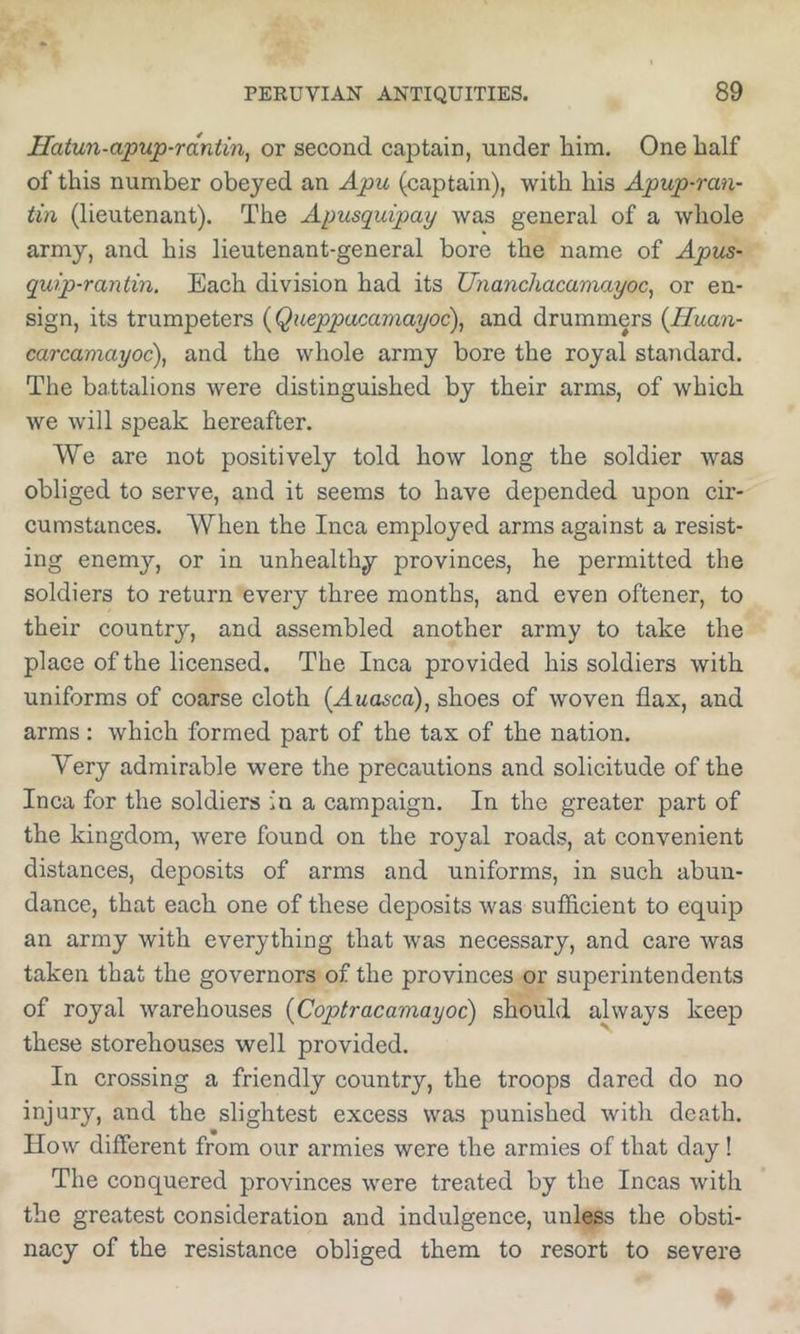 Hatun-apup-rdntin^ or second captain, under him. One half of this number obeyed an Apu (captain), with his Apup-ran- tin (lieutenant). The Apusquipay was general of a whole army, and his lieutenant-general bore the name of Apus- quip-rantin. Each division had its Unanchacamayoc^ or en- sign, its trumpeters (Queppacamayoc), and drummers {Huan- carcamayoc), and the whole army bore the royal standard. The battalions were distinguished by their arms, of which we will speak hereafter. We are not positively told how long the soldier was obliged to serve, and it seems to have depended upon cir- cumstances. When the Inca employed arms against a resist- ing enemj'-, or in unhealthy provinces, he permitted the soldiers to return every three months, and even oftener, to their country, and assembled another army to take the place of the licensed. The Inca provided his soldiers with uniforms of coarse cloth (Auasca), shoes of woven flax, and arms: which formed part of the tax of the nation. Yery admirable were the precautions and solicitude of the Inca for the soldiers in a campaign. In the greater part of the kingdom, were found on the royal roads, at convenient distances, deposits of arms and uniforms, in such abun- dance, that each one of these deposits was sufficient to equip an army with everything that was necessary, and care was taken that the governors of the provinces or superintendents of royal warehouses (Coptracamayoc) should always keep these storehouses well provided. In crossing a friendly country, the troops dared do no injury, and the slightest excess was punished with death. How different from our armies were the armies of that day! The conquered provinces were treated by the Incas with the greatest consideration and indulgence, unless the obsti- nacy of the resistance obliged them to resort to severe