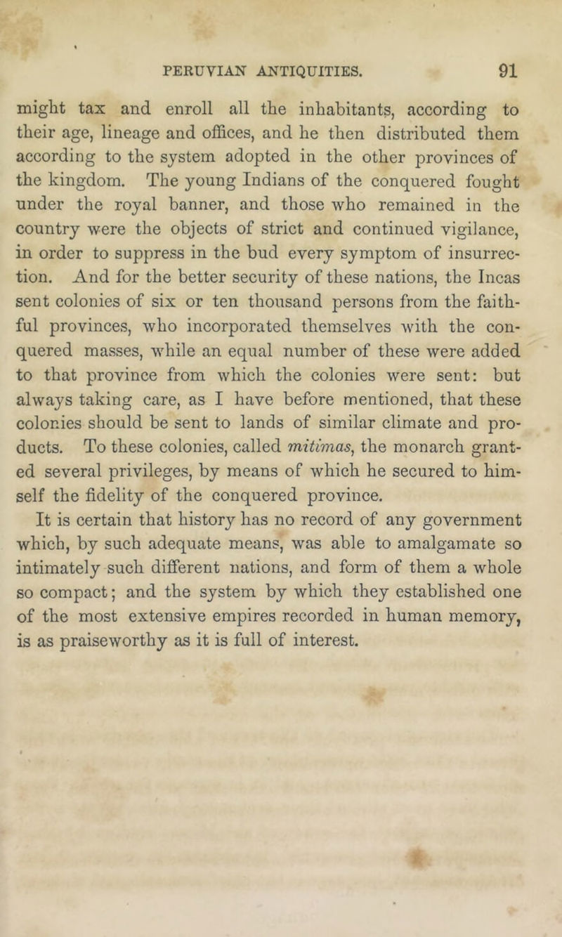 might tax and enroll all the inhabitants, according to their age, lineage and offices, and he then distributed them according to the system adopted in the other provinces of the kingdom. The young Indians of the conquered fought under the royal banner, and those who remained in the country were the objects of strict and continued vigilance, in order to suppress in the bud every symptom of insurrec- tion. And for the better security of these nations, the Incas sent colonies of six or ten thousand persons from the faith- ful provinces, who incorporated themselves with the con- quered masses, while an equal number of these were added to that province from which the colonies were sent: but always taking care, as I have before mentioned, that these colonies should be sent to lands of similar climate and pro- ducts. To these colonies, called mitimas, the monarch grant- ed several privileges, by means of which he secured to him- self the fidelity of the conquered province. It is certain that history has no record of any government which, by such adequate means, was able to amalgamate so intimately such different nations, and form of them a whole so compact; and the system by which they established one of the most extensive empires recorded in human memory, is as praiseworthy as it is full of interest.