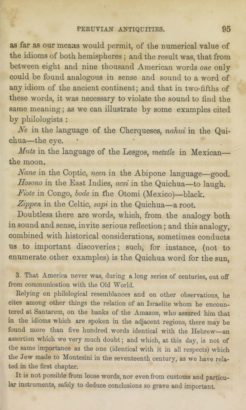 as far as our means would permit, of the numerical value of the idioms of both hemispheres ; and the result was, that from between eight and nine thousand American words one only could be found analogous in sense and sound to a word of any idiom of the ancient continent; and that in two-fifths of these words, it was necessary to violate the sound to find the same meaning; as we can illustrate by some examples cited by philologists : Ne in the language of the Cherqueses, nahui in the Qui- chua—the eye. ' ' _ Muts in the language of the Lesgos, metztle in Mexican— the moon. Nane in the Coptic, neen in the Abipone language—good. Hosono in the East Indies, acsi in the Quichua—to laugh. Fiote in Congo, bode in the Otomi (Mexico)—black. Zippen in the Celtic, sapi in the Quichua—a root. Doubtless there are words, which, from the analogy both in sound and sense, invite serious reflection; and this analogy, combined with historical considerations, sometimes conducts us to important discoveries; such, for instance, (not to enumerate other examples) is the Quichua word for the sun, 3. That America never was, during a long series of centuries, cut oflf from communication with the Old World. Relying on philological resemblances and on other observations, he cites among other things the relation of an Israelite whom he encoun- tered at Santarem, on the banks of the Amazon, who assured him that in the idioms which are spoken in the adjacent regions, there may be found more than five hundred words identical with the Hebrew—an assertion which we very much doubt; and which, at this day, is not of the same importance as the one (identical with it in all respects) which the Jew made to Montesini in the seventeenth century, as we have rela- ted in the first chapter. It is not possible from loose words, nor even from customs and particu- lar instruments, safely to deduce conclusions so grave and important.