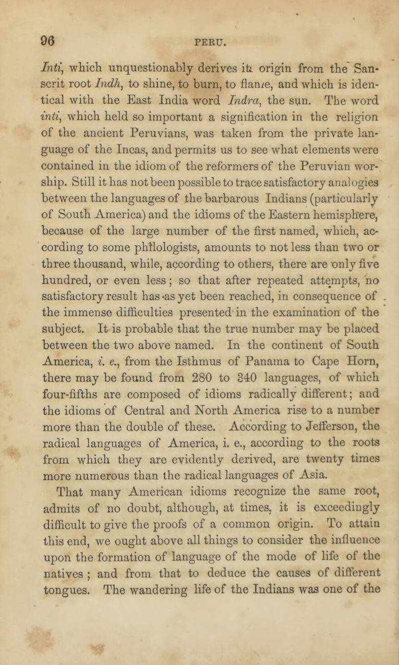 Inti, which unquestionably derives ih origin from the' San- serit root Indh, to shine, to burn, to flange, and which is iden- tical with the East India word Indra, the sun. The word inti, which held so important a signifieation in the religion of the ancient Peruvians, was taken from the private lan- guage of the Inca.s, and permits us to see what elements were contained in the idiom of the reformers of the Peruvian wor- ship. Still it has not been possible to traee satisfactory anal ogies between the languages of the barbarous Indians (particularly of South America) and the idioms of the Eastern hemisphere, because of the large number of the first named, which, ac- cording to some philologists, amounts to not less than two or three thousand, while, aceording to others, there are only five hundred, or even less; so that after repeated attempts, ho satisfactory result has ^as yet been reaehed, in consequence of . the immense difiieulties presented' in the examination of the subject. It is probable that the true number may be placed between the two above named. In the continent of South America, i. e., from the Isthmus of Panama to Cape Horn, there may be found from 280 to 340 languages, of which four-fifths are composed of idioms radieally different; and the idioms of Central and North America rise to a number more than the double of these. According to Jefferson, the radical languages of America, i. e., according to the roots from which they are evidently derived, are twenty times more numerous than the radieal languages of Asia. That many Ameriean idioms recognize the same root, admits of no doubt, although, at times, it is exceedingly difficult to give the proofs of a common origin. To attain this end, we ought above all things to consider the influence upon the formation of language of the mode of life of the natives ; and from that to deduce the causes of diflerent tongues. The wandering life of the Indians was one of the