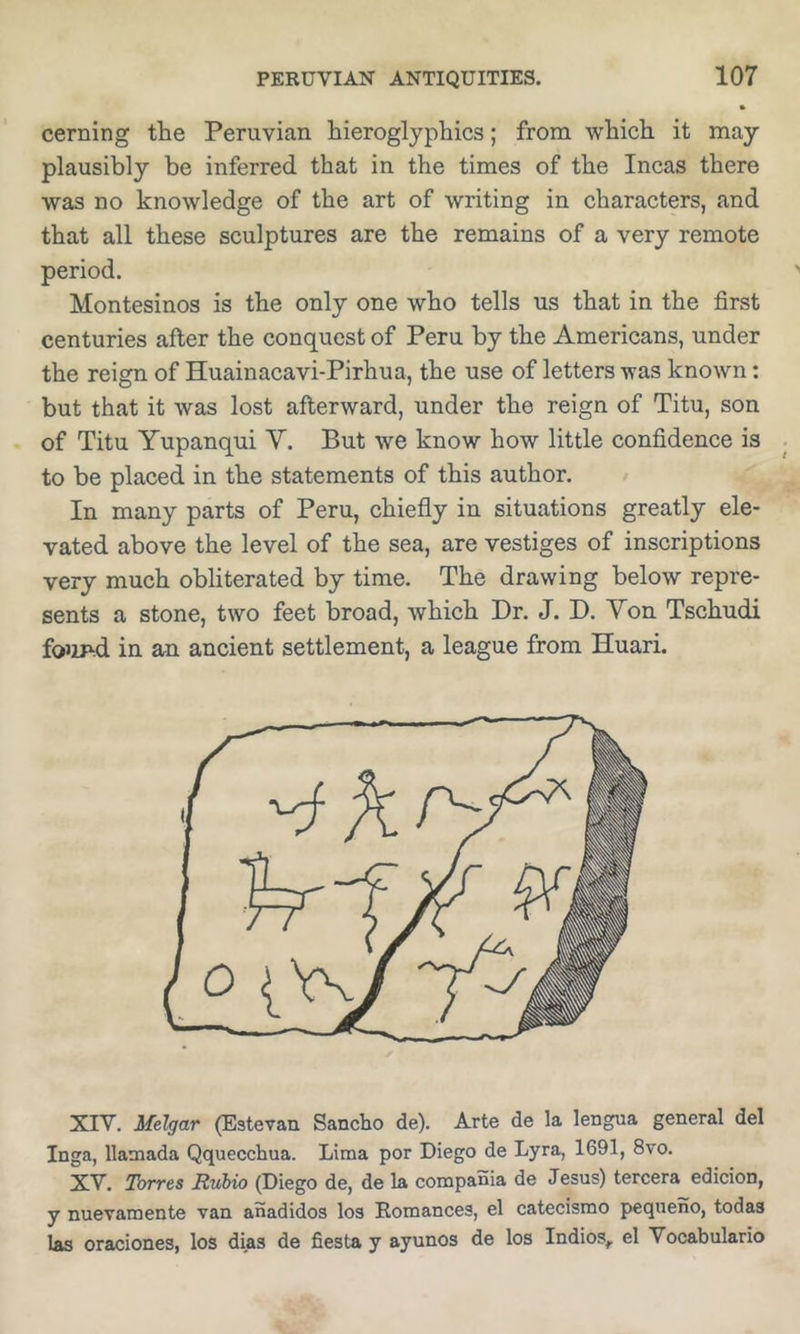 cerning the Peruvian hieroglyphics; from which it may plausibly be inferred that in the times of the Incas there was no knowledge of the art of writing in characters, and that all these sculptures are the remains of a very remote period. Montesinos is the only one who tells us that in the first centuries after the conquest of Peru by the Americans, under the reign of Huainacavi-Pirhua, the use of letters was known: but that it was lost afterward, under the reign of Titu, son of Titu Yupanqui V. But we know how little confidence is to be placed in the statements of this author. In many parts of Peru, chiefly in situations greatly ele- vated above the level of the sea, are vestiges of inscriptions very much obliterated by time. The drawing below repre- sents a stone, two feet broad, which Dr. J. D. Yon Tschudi fo’ip-d in an ancient settlement, a league from Huari. XIV. Melgar (Estevan Sancho de). Arte de la lengua general del Inga, llamada Qquecchua. Lima per Diego de Lyra, 1691, 8vo. XV. Torres Rubio (Diego de, de la compania de Jesus) tercera edieion, y nuevamente van anadidos los Eomances, el catecismo pequeno, todas las oraciones, los dias de fiesta y ayunos de los Indies, el Vocabulario