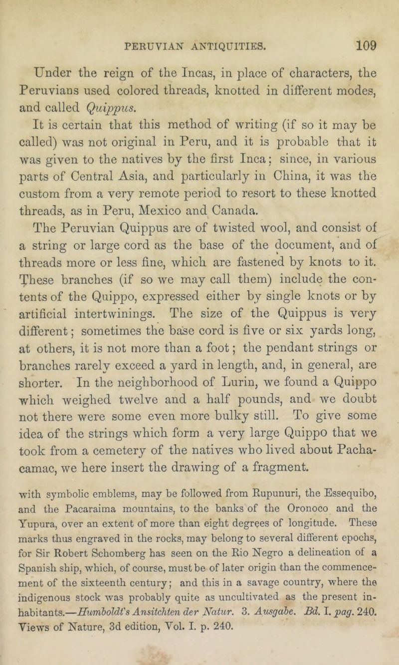 Under the reign of the Incas, in place of characters, the Peruvians used colored threads, knotted in different modes, and called Quippus. It is certain that this method of writing (if so it may be called) was not original in Peru, and it is probable that it was given to the natives by the first Inca; since, in various parts of Central Asia, and particularly in China, it was the custom from a very remote period to resort to these knotted threads, as in Peru, Mexico and Canada. The Peruvian Quippus are of twisted wool, and consist of a string or large cord as the base of the document, and of threads more or less fine, which are fiistened by knots to it. '^hese branches (if so we may call them) include the con- tents of the Quippo, expressed either by single knots or by artificial intertwinings. The size of the Quippus is very different; sometimes the base cord is five or six yards long, at others, it is not more than a foot; the pendant strings or branches rarely exceed a yard in length, and, in general, are shorter. In the neighborhood of Lurin, we found a Quippo which weighed twelve and a half pounds, and we doubt not there were some even more bulky still. To give some idea of the strings which form a very large Quippo that we took from a cemetery of the natives who lived about Pacha- camac, we here insert the drawing of a fragment. with symbolic emblems, may be followed from Eupunuri, the Essequibo, and the Pacaraima mountains, to the banks of the Oronoco and the Yupura, over an extent of more than eight degrees of longitude. These marks thus engraved in the rocks, may belong to several different epochs, for Sir Robert Schomberg has seen on the Rio Negro a delineation of a Spanish ship, which, of course, must be of later origin than the commence- ment of the sixteenth century; and this in a savage country, where the indigenous stock was probably quite as uncultivated as the present in- habitants.—Hvmholdt's Ansitchten der Natur. 3. Ausgabe. Bd. I. pag. 240. Views of Nature, 3d edition, Vol. I. p. 240.