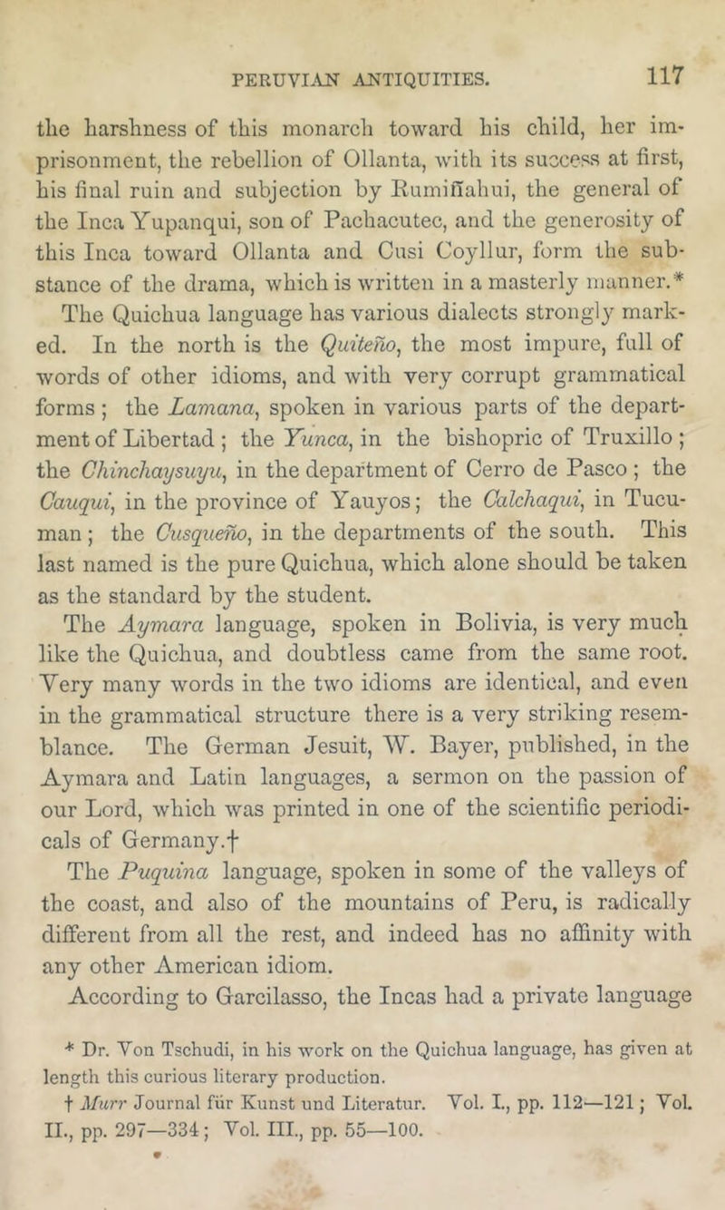 the harshness of this monarcli toward his child, her im- prisonment, the rebellion of Ollanta, with its success at first, his final ruin and subjection by Ruminahui, the general of the Inca Yupanqui, sou of Pachacutec, and the generosity of this Inca toward Ollanta and Cusi Coyllur, form the sub- stance of the drama, which is written in a masterly manner.* The Quichua language has various dialects strongly mark- ed. In the north is the Quitefio^ the most impure, full of words of other idioms, and with very corrupt grammatical forms ; the Lamana^ spoken in various parts of the depart- ment of Libertad ; the Yunca, in the bishopric of Truxillo ; the Chinchaysuyu, in the department of Cerro de Pasco ; the Cauqui, in the province of Yauyos; the Calchaqui, in Tucu- man ; the Ciisqueno, in the departments of the south. This last named is the pure Quichua, which alone should be taken as the standard by the student. The Aymara language, spoken in Bolivia, is very much like the Quichua, and doubtless came from the same root. Yery many words in the two idioms are identical, and even in the grammatical structure there is a very striking resem- blance. The German Jesuit, W. Bayer, published, in the Aymara and Latin languages, a sermon on the passion of our Lord, which was printed in one of the scientific periodi- cals of Germany.f The Puquina language, spoken in some of the valleys of the coast, and also of the mountains of Peru, is radically different from all the rest, and indeed has no affinity with any other American idiom. According to Garcilasso, the Incas had a private language * Dr. Von Tschudi, in his work on the Quichua language, has given at length this curious literary production. t Murr Journal fiir Kunst und Literatur. Vol. I., pp. 112—121; Yol. II., pp. 297—334; Yol. III., pp. 55—100.