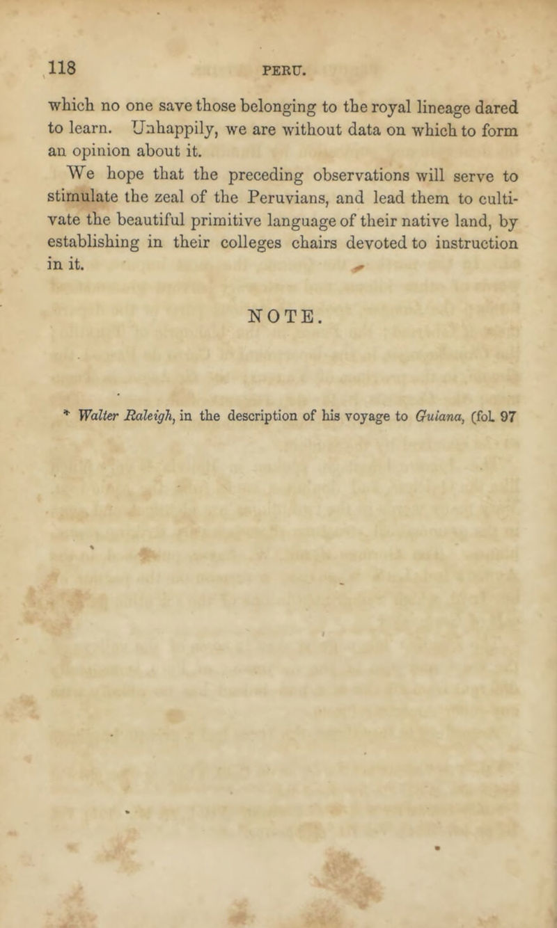 which no one save those belonging to the royal lineage dared to learn. Unhappily, we are without data on which to form an opinion about it. We hope that the preceding observations will serve to stimulate the zeal of the Peruvians, and lead them to culti- vate the beautiful primitive language of their native land, by establishing in their colleges chairs devoted to instruction in it. NOTE. Walter Raleigh, in the description of his voyage to Guiana, (foL 97