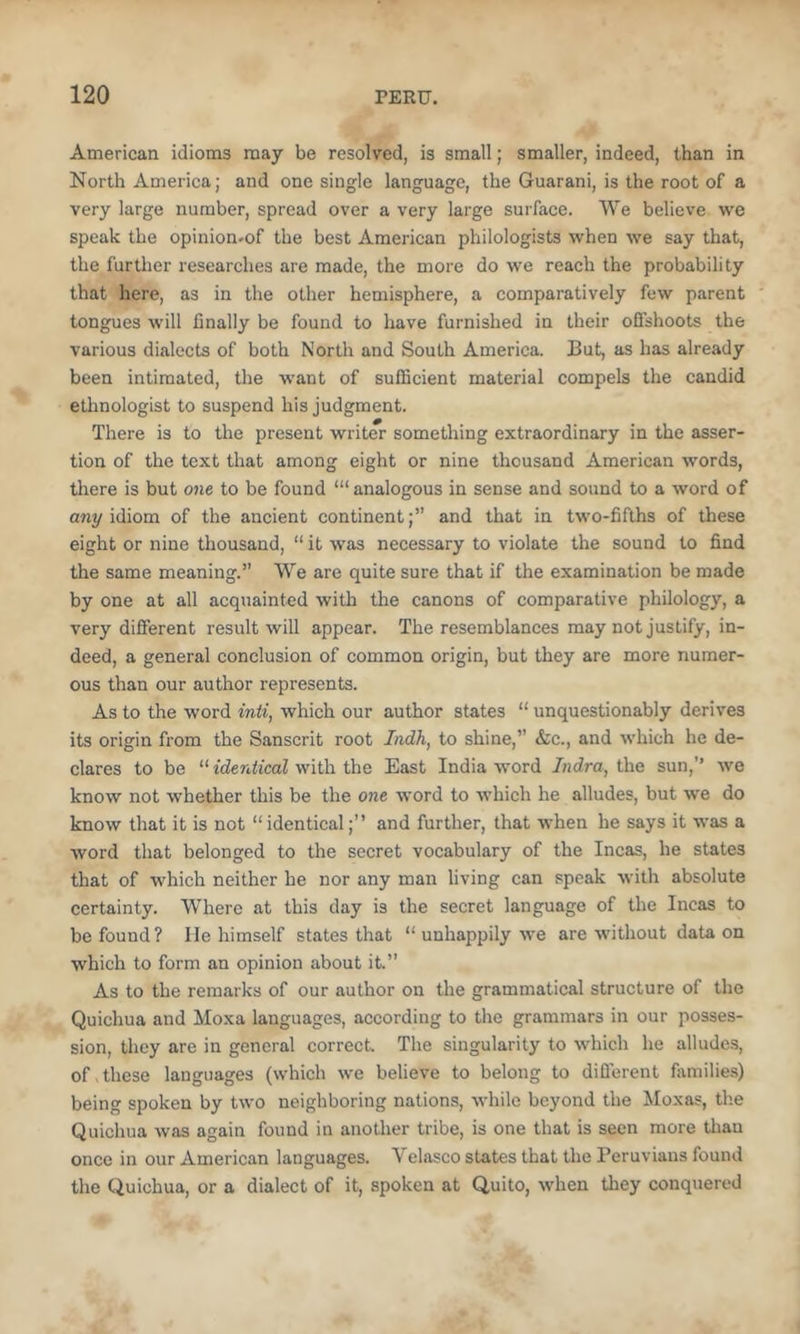 American idioms may be resolved, is small; smaller, indeed, than in North America; and one single language, the Guarani, is the root of a very large number, spread over a very large surface. We believe we speak the opinion.of the best American philologists when we say that, the further researches are made, the more do we reach the probability that here, as in the other hemisphere, a comparatively few parent tongues will finally be found to have furnished in their offshoots the various dialects of both North and South America. But, as has already been intimated, the want of sufficient material compels the candid ethnologist to suspend his judgment. There is to the present writer something extraordinary in the asser- tion of the text that among eight or nine thousand American words, there is but one to be found ‘“analogous in sense and sound to a word of any idiom of the ancient continent;” and that in two-fifths of these eight or nine thousand, “ it was necessary to violate the sound to find the same meaning.” We are quite sure that if the examination be made by one at all acquainted with the canons of comparative philology, a very different result will appear. The resemblances may not justify, in- deed, a general conclusion of common origin, but they are more numer- ous than our author represents. As to the word inti, which our author states “ unquestionably derives its origin from the Sanscrit root Indh, to shine,” &c., and which he de- clares to be “ identical with the East India word Indra, the sun,” we know not whether this be the one word to which he alludes, but we do know that it is not “identical;” and further, that when he says it was a word that belonged to the secret vocabulary of the Incas, he states that of which neither he nor any man living can speak with absolute certainty. W'here at this day is the secret language of the Incas to be found ? He himself states that “ unhappily we are without data on which to form an opinion about it.” As to the remarks of our author on the grammatical structure of the Quichua and Moxa languages, according to the grammars in our posses- sion, they are in general correct. The singularity to which he alludes, of , these languages (which we believe to belong to diflerent fiimilies) being spoken by two neighboring nations, while beyond the Moxas, the Quichua was again found in another tribe, is one that is seen more tlian once in our American languages. Velasco states that the Peruvians found the Quichua, or a dialect of it, spoken at Quito, when they conquered