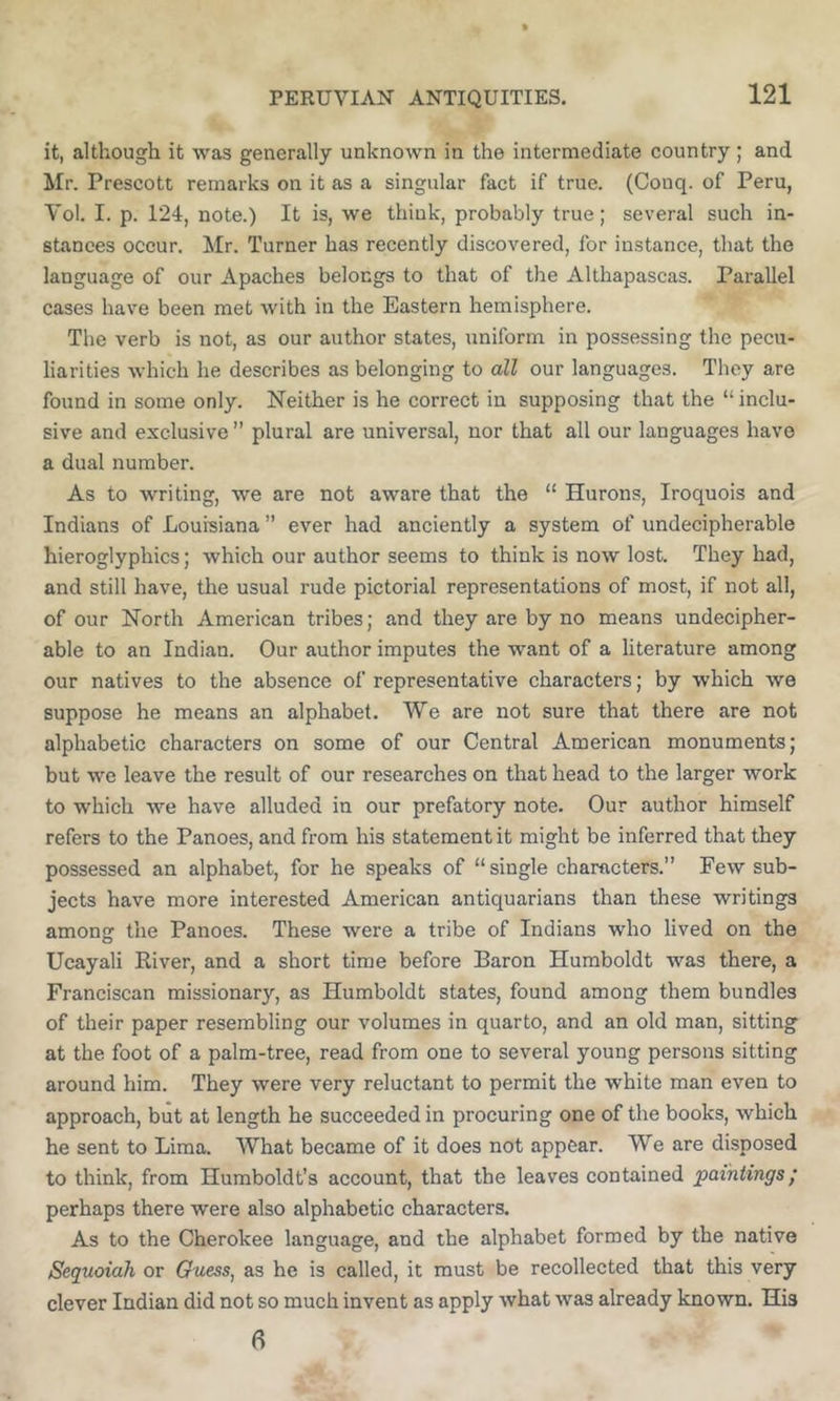 it, although it was generally unknown in the intermediate country; and Mr. Prescott remarks on it as a singular fact if true. (Conq. of Peru, Vol. I. p. 124, note.) It is, we think, probably true; several such in- stances occur. Mr. Turner has recently discovered, for instance, that the language of our Apaches belongs to that of the Althapascas. Parallel cases have been met with in the Eastern hemisphere. The verb is not, as our author states, uniform in possessing the pecu- liarities which he describes as belonging to all our languages. They are found in some only. Neither is he correct in supposing that the “ inclu- sive and exclusive ” plural are universal, nor that all our languages have a dual number. As to writing, we are not aware that the “ Hurons, Iroquois and Indians of Louisiana” ever had anciently a system of undecipherable hieroglyphics; which our author seems to think is now lost. They had, and still have, the usual rude pictorial representations of most, if not all, of our North American tribes; and they are by no means undecipher- able to an Indian. Our author imputes the want of a literature among our natives to the absence of representative characters; by which we suppose he means an alphabet. We are not sure that there are not alphabetic characters on some of our Central American monuments; but we leave the result of our researches on that head to the larger work to which we have alluded in our prefatory note. Our author himself refers to the Panoes, and from his statement it might be inferred that they possessed an alphabet, for he speaks of “single characters.” Few sub- jects have more interested American antiquarians than these writings among the Panoes. These were a tribe of Indians who lived on the Ucayali River, and a short time before Baron Humboldt was there, a Franciscan missionary, as Humboldt states, found among them bundles of their paper resembling our volumes in quarto, and an old man, sitting at the foot of a palm-tree, read from one to several young persons sitting around him. They were very reluctant to permit the white man even to approach, but at length he succeeded in procuring one of the books, which he sent to Lima. What became of it does not appear. We are disposed to think, from Humboldt’s account, that the leaves contained paintings; perhaps there were also alphabetic characters. As to the Cherokee language, and the alphabet formed by the native Sequoiah or Guess, as he is called, it must be recollected that this very clever Indian did not so much invent as apply what was already known. His