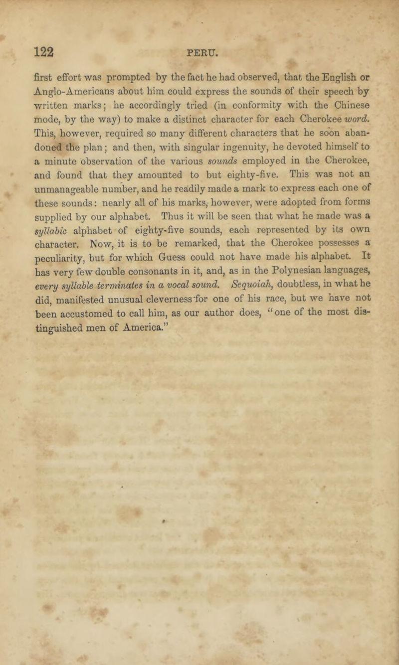 first effort was prompted by the fact he had observed, that the English or Anglo-Americans about him could express the sounds of their speech by written marks; he accordingly tried (in conformity with the Chinese mode, by the way) to make a distinct character for each Cherokee word. This, however, required so many different characters that he soon aban- doned the plan; and then, with singular ingenuity, he devoted himself to a minute observation of the various sounds employed in the Cherokee, and found that they amounted to but eighty-five. This was not an unmanageable number, and he reaidily made a mark to express each one of these sounds: nearly all of his marks, however, were adopted from forms supplied by our alphabet. Thus it will be seen that what he made was a syllabic alphabet of eighty-five sounds, each represented by its own character. Now, it is to be remarked, that the Cherokee possesses a peculiarity, but for which Guess could not have made his alphabet It has very few double consonants in it, and, as in the Polynesian languages, every syllable terminates in a vocal sound. Sequoiah, doubtless, in what he did, manifested unusual cleverness'for one of his race, but we have not been accustomed to call him, as our author does, “ one of the most dis- tinguished men of America.”